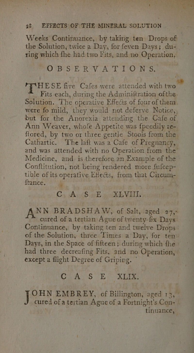 Weeks Continuance, by taking ten Drops of the Solution, twice a Day, for feven Days; du- ring which fhe had two Fits, and no Operation, OBSERVATIONS, HESE five Cafes were attended with two _ Fits each, during the Adminiftration ofthe. Solution. The operative Effects of four of them, were fo mild, they would not deferve Notice,, but for the Anorexia attending the Cafe of. Ann Weaver, whofe -A ppetite was {peedily ze- ftored, by two or three gentle Stools from the Cathartic. The laft was a Cafe of Pregnancy, and was attended with no Operation from the’ Medicine, and is therefore an Example of the Conftitution, not being rendered more fufcep- tible of its operative Ettects, from that Circum- Trance 8 ee Cs As (8 of ohh Vis ANN BRADSHAW, of Salt, aged 27, cured of a tertian Ague of twenty-fix Days Continuance, by taking ten and twelve Drops of the Solution, three Times a Day, for ten Days, in the Space of fifteen ; during which fhe had three decreafing Fits, and no Operation, except a flight Degree of Griping. ° AS By. Xe OHN EMBREY, of Billington, aged 12, ” cured of a tertian Ague of a Fortnight’s Con-_ tinuance,