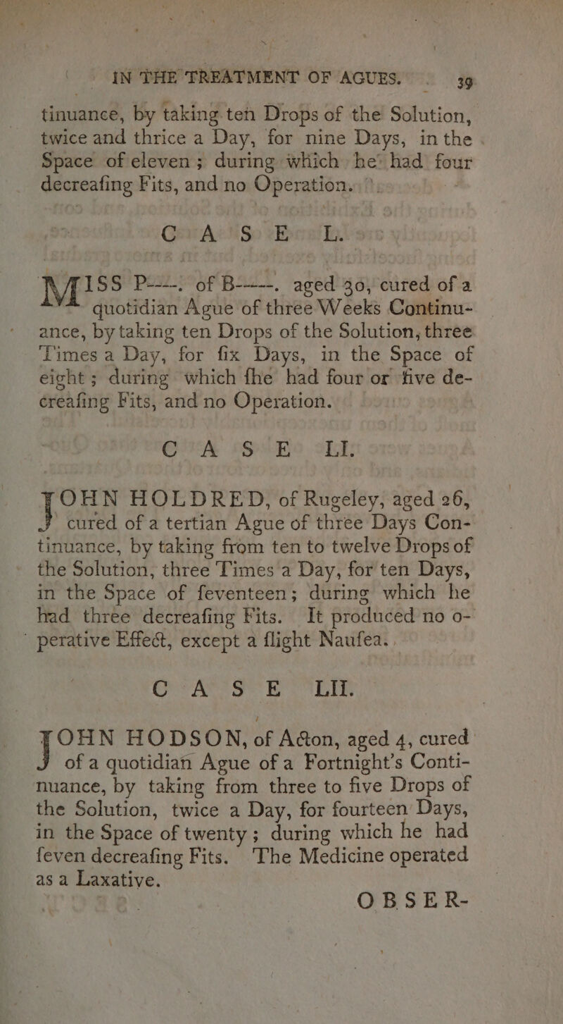 tinuance, by taking teh Drops of the Solution, twice and thrice a Day, for nine Days, inthe . Space of eleven; during which he’ had fou decreafing Fits, and no Operation... °, 7 Gara cHSo ebealle RAISS P----. of B----. aged 30, cured of a quotidian Ague of three Weeks Continu- ance, by taking ten Drops of the Solution, three Times a Day, for fix Days, in the Space of eight ; during which fhe had four or ‘five de- creafing Fits, and no Operation. GSA oS oLE OHN HOLDRED, of Rugeley, aged 26, cured of a tertian Ague of three Days Con- tinuance, by taking from ten to twelve Drops of the Solution, three Times a Day, for ten Days, in the Space of feventeen; during which he had three decreafing Fits. It produced no o-: ' perative Effect, except a flight Naufea. | Or area: be bE FOHN HODSON, of Adon, aged 4, cured J of a quotidian Ague of a Fortnight’s Conti- nuance, by taking from three to five Drops of the Solution, twice a Day, for fourteen Days, in the Space of twenty ; during which he had feven decreafing Fits. The Medicine operated asa Laxative.