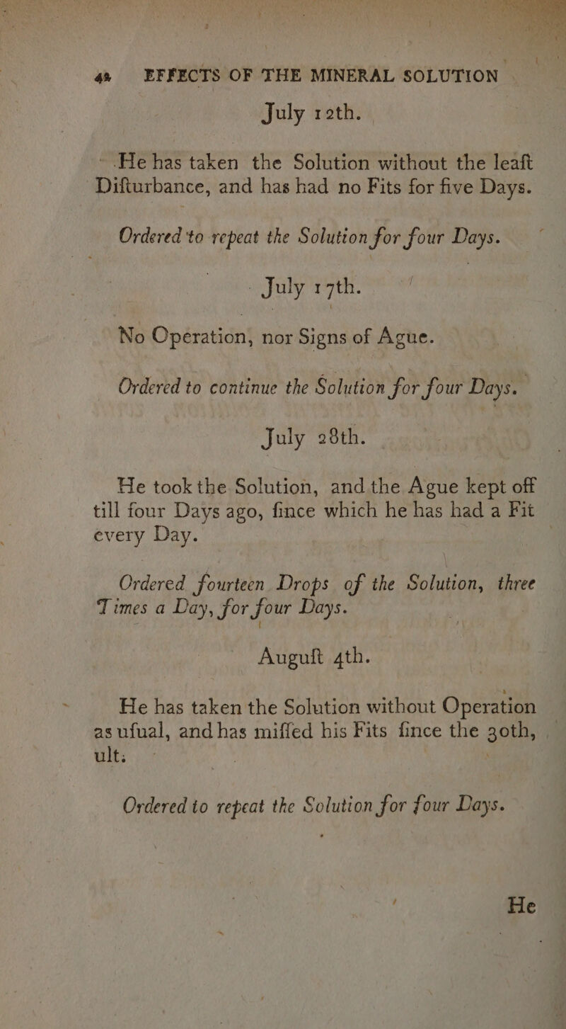 z GR 4 EFFECTS OF THE MINERAL SOLUTION © July reth. ~ He has ee the Solution without the leaft Difturbance, and has had no Fits for five Days. Ordered to repeat the Solution for four Days. . July 17th. No Operation, nor Signs of Ague. Ordered to continue the Solution for four Days. July 28th. - He took the Solution, and the Ague kept off till four Days ago, fince which he has had a Fit every Day. 7 Ordered fourteen Drops of the Solution, three Times a Day, for four Days. Auguft 4th. He has taken the Solution without Operation as ufual, and has miffed his Fits fince the goth, — ult: Ordered to repeat the Solution for four Days.