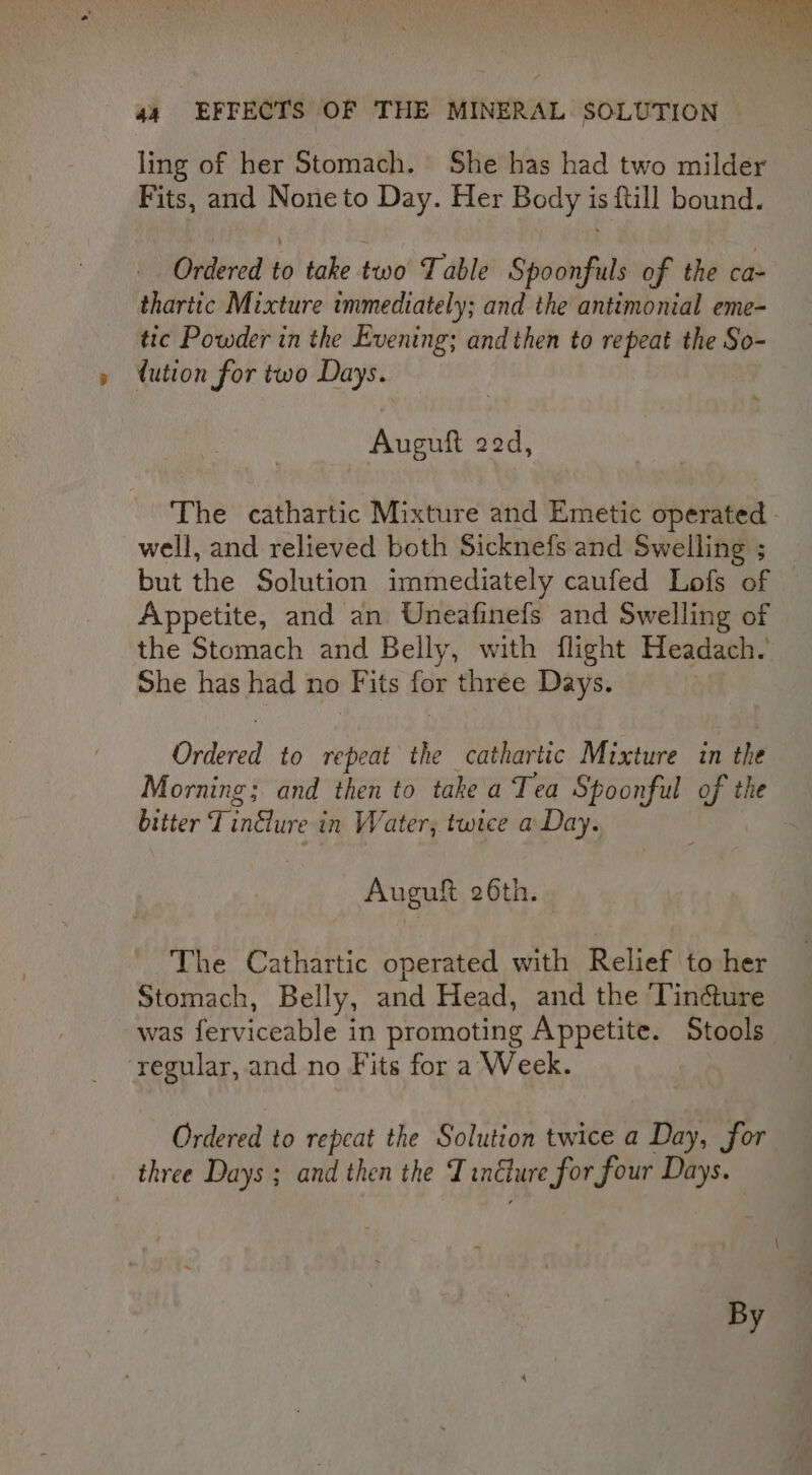 ling of her Stomach. She has had two milder Fits, ard Noneto Day. Her Body is {till bound. Ordered to take two Table Spoonfuls of the ca- tharitc Mixture immediately; and the antimonial eme- tic Powder in the Evening; andthen to repeat the So- dution for two Days. Auguft 22d, The cathartic Mixture and Emetic operated - well, and relieved both Sicknefs and Swelling ; but the Solution immediately caufed Lofs of — Appetite, and an Uneafinefs and Swelling of the Stomach and Belly, with flight Headach. She has had no Fits for three Days. Ordered to repeat the cathartic Mixture in the Morning; and then to take a Tea Spoonful of the bitter Tinélure in Water, twee a Day. Auguft 26th. The Cathartic operated with Relief to her Stomach, Belly, and Head, and the ‘liné&amp;ure was ferviceable in promoting Appetite. Stools regular, and no Fits for a Week. Ordered to repeat the Solution twice a Day, for three Days ; and then the Tincture for four Days. By