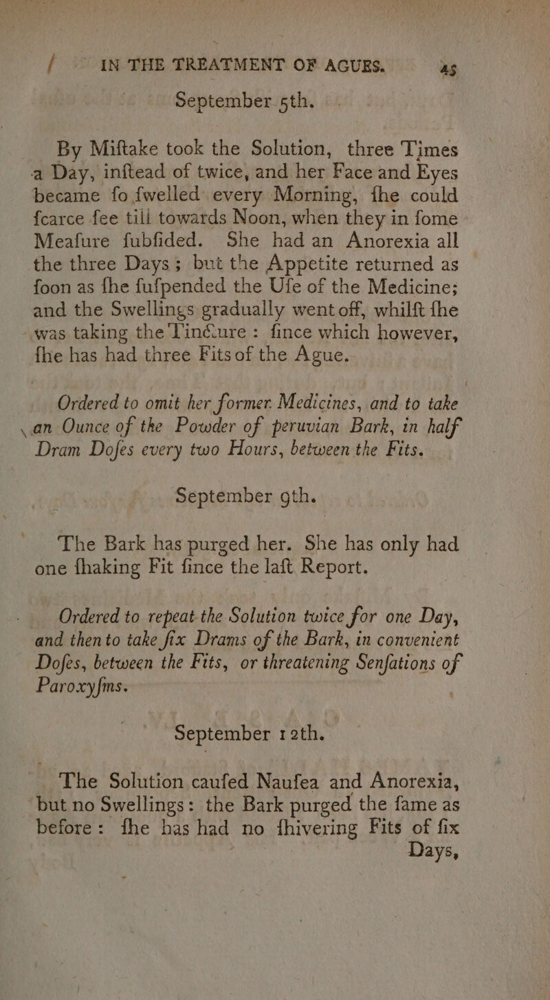 | September 5th. _ By Miftake took the Solution, three Times a Day, inftead of twice, and her Face and Eyes became fo {welled every Morning, fhe could {carce fee till towards Noon, when they in fome Meafure fubfided. She had an Anorexia all the three Days; but the Appetite returned as foon as fhe fufpended the Ufe of the Medicine; and the Swellings gradually went off, whilft fhe was taking the Tiné.ure : fince which however, {he has had three Fits of the Ague. Ordered to omit her former. Medicines. and to take an Ounce of the Powder of peruvian Bark, in half Dram Dofes every two Hours, between the Fits. September gth. The Bark has purged her. She has only had one fhaking Fit fince the laft Report. Ordered to repeat-the Solution twice for one Day, and thento take fix Drams of the Bark, in conventent Dofes, between the Fits, or threatening Senfations of Paroxyfms. September roth. The Solution caufed Nautea and Anorexia, ‘but no Swellings: the Bark purged the fame as before: fhe has had no fhivering Fits of fix Days,