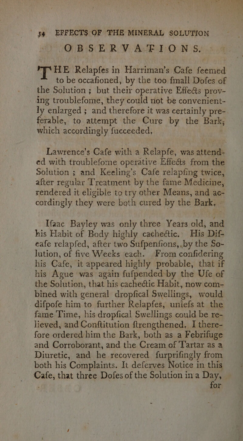 OBSERVAFIONS, PT HE Relapfes in Harriman’s Cafe feemed to be occafioned, by the too fmall Dofes of the Solution ; but their operative Effects prov- - Ing troublefome, they could not be convenient- ly enlarged ; and therefore it was certainly pre- ferable, to attempt the Cure by the Bark; which accordingly fucceeded. Lawrence’s Cafe with a Relapfe, was attend- ed with troublefome operative Effects from the Solution ; and Keeling’s Cafe relapfing twice, after regular ‘Treatment by the fame Medicine, rendered it eligible to try other Means, and ac- cordingly they were both cured by the Bark. - Ifaac Bayley was only three Years old, and his Habit of Body highly cache@tic.. His Dif- eafe relapfed, after two Sufpentfions, .by the So- lution, of five Weeks each. From confiderin his Cafe, it appeared highly probable, that if his Ague was again fufpended by the Ufe of the Solution, that his cachectic Habit, now com- bined with general dropfical Swellings, would difpofe him to further Relapfes, unlefs at the fame ‘Time, his dropfical Swellings could be re- lieved, and Conftitution ftrengthened. I there- fore ordered him the Bark, both as a Febrifuge and Corroborant, and the Cream of ‘Yartar as a Diuretic, and he recovered furprifingly from both his Complaints. It deferves Notice in this Cafe, that three Dofes of the Solution ina Day, for