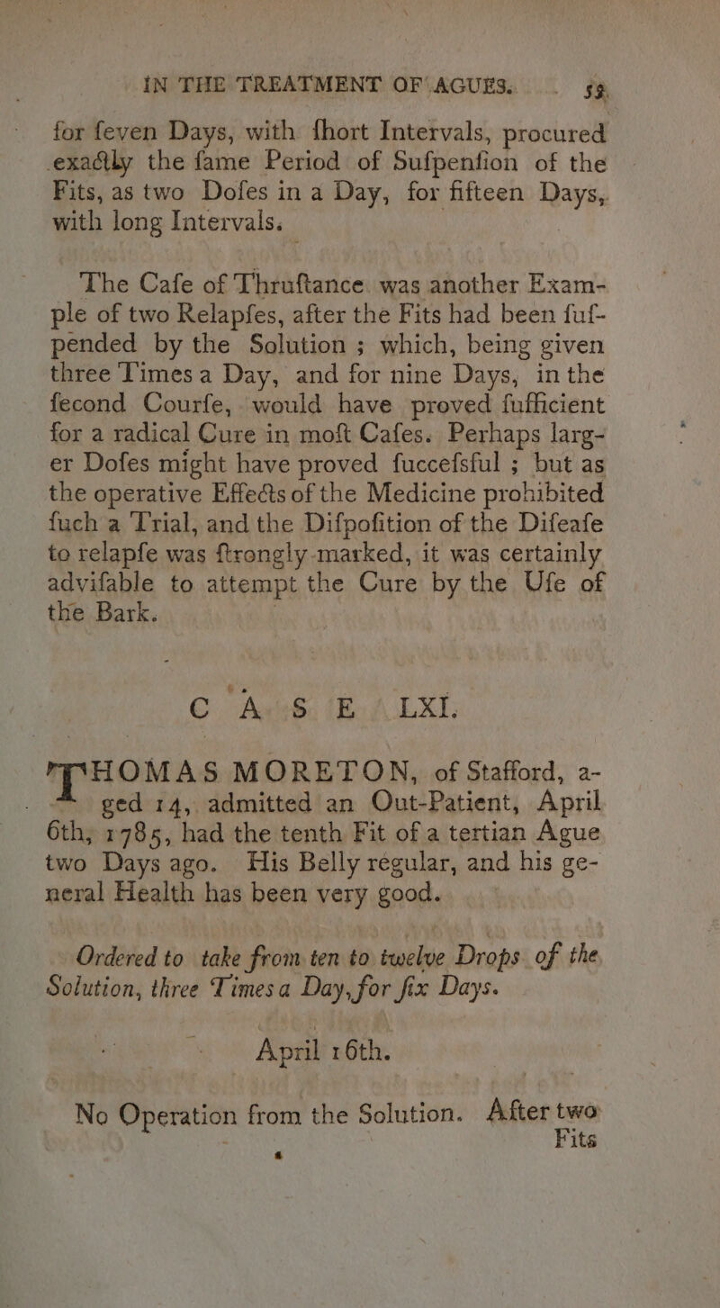 for feven Days, with fhort Intervals, procured exactly the fame Period of Sufpenfion of the Fits, as two Dofes in a Day, for fifteen Days, with long Intervals. — The Cafe of Thruftance. was another Exam- ple of two Relapfes, after the Fits had been fuf- pended by the Solution ; which, being given three Times a Day, and for nine Days, in the fecond Courfe, would have proved fufficient for a radical Cure in moft Cafes. Perhaps larg- er Dofes might have proved fuccefsful ; but as the operative Effects of the Medicine prohibited fuch a Trial, and the Difpofition of the Difeafe to relapfe was ftrongly marked, it was certainly advifable to attempt the Cure by the Ufe of the Bark. ©. -Ave&amp;. A LXI HOMAS MORETON, of Stafford, a- . “© ged 14, admitted an Out-Patient, April 6th, 1785, had the tenth Fit of a tertian Ague two Days ago. His Belly regular, and his ge- neral Health has been very good. Ordered to take from ten to twelve Drops of the Solution, three Timesa Day, for fix Days. April 16th. No Operation from the Solution. Aster ta its