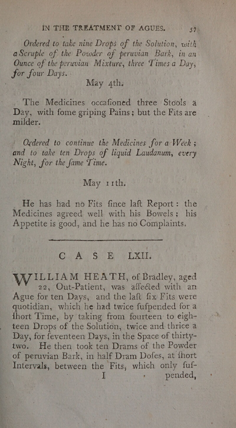 Ordered to take nine Drops of the Solution, with aScruple of the Powder of peruvtan Bark, in an Ounce of the peruvian Mixture, three Times a Day, for four Days. . 3 | May 4th. The Medicines occafioned three Stools a Day, with fome griping Pains; but the Fits are milder. ‘ Ordered to continue the Medicines for a Week ; and to take ten Drops of liquid Laudanum, every Night, for the fame Time. May rith. : He has had no Fits fince laft Report: the Medicines agreed well with his Bowels; his Appetite is good, and he has no Complaints. Crk. So BV Exe WILLIAM HEATH, of Bradley, aged 22, Out-Patient, was affected with an Ague for ten Days, and the laft fix Fits were quotidian, which he had twice fufpended for a hort ‘Time, by taking from fourteen to eigh- teen Drops of the Solution, twice and thrice a Day, for feventeen Days, in the Space of thirty- two. He then took ten Drams of the Powder of peruvian Bark, in half Dram Dofes, at ihort Intervals, between the Fits, which only fuf- . pended,