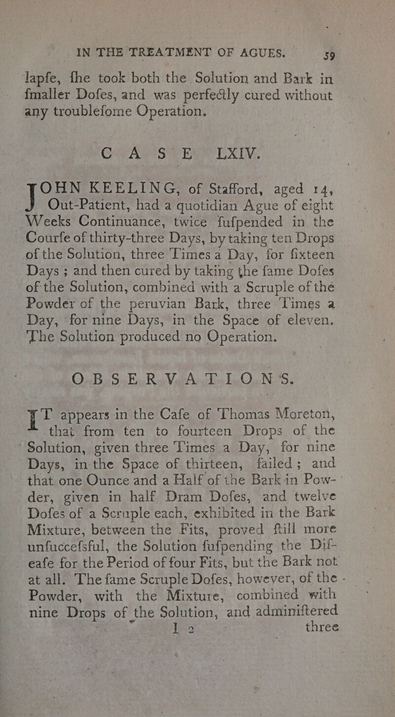 lapfe, fhe took both the Solution and Bark in fmaller Dofes, and was perfectly cured without any troublefome Operation. MENSA Sie Eee EL XIV. OHN KEELING, of Stafford, aged 14, Out-Patient, had a quotidian Ague of eight Weeks Continuance, twice fufpended in the | - Courfe of thirty-three Days, by taking ten Drops of the Solution, three ‘Times a Day, for fixteen Days ; and then cured by taking the fame Dofes of the Solution, combined with a Scruple of the Powder of the peruvian Bark, three ‘limes a Day, for nine Days, in the Space of eleven, The Solution produced no Operation. O.BS-E.R.V.A T.LO.NS. Lt appears in the Cafe of ‘Thomas Moreton, ~ that from ten to fourteen Drops of the Solution, given three Times a Day, for nine Days, in the Space of thirteen, failed; and that one Ounce and a Half of the Bark in Pow- der, given in half Dram Dofes, and twelve ~ Dofes of a Scruple each, exhibited in the Bark Mixture, between the Fits, proved ftill more unfuccefsful, the Solution fufpending the Dif- - eafe for the Period of four Fits, but the Bark not at all. The fame Scruple Dofes, however, of the - Powder, with the Mixture, combined with nine Drops of the Solution, and adminiftered ak sae 1 2 three