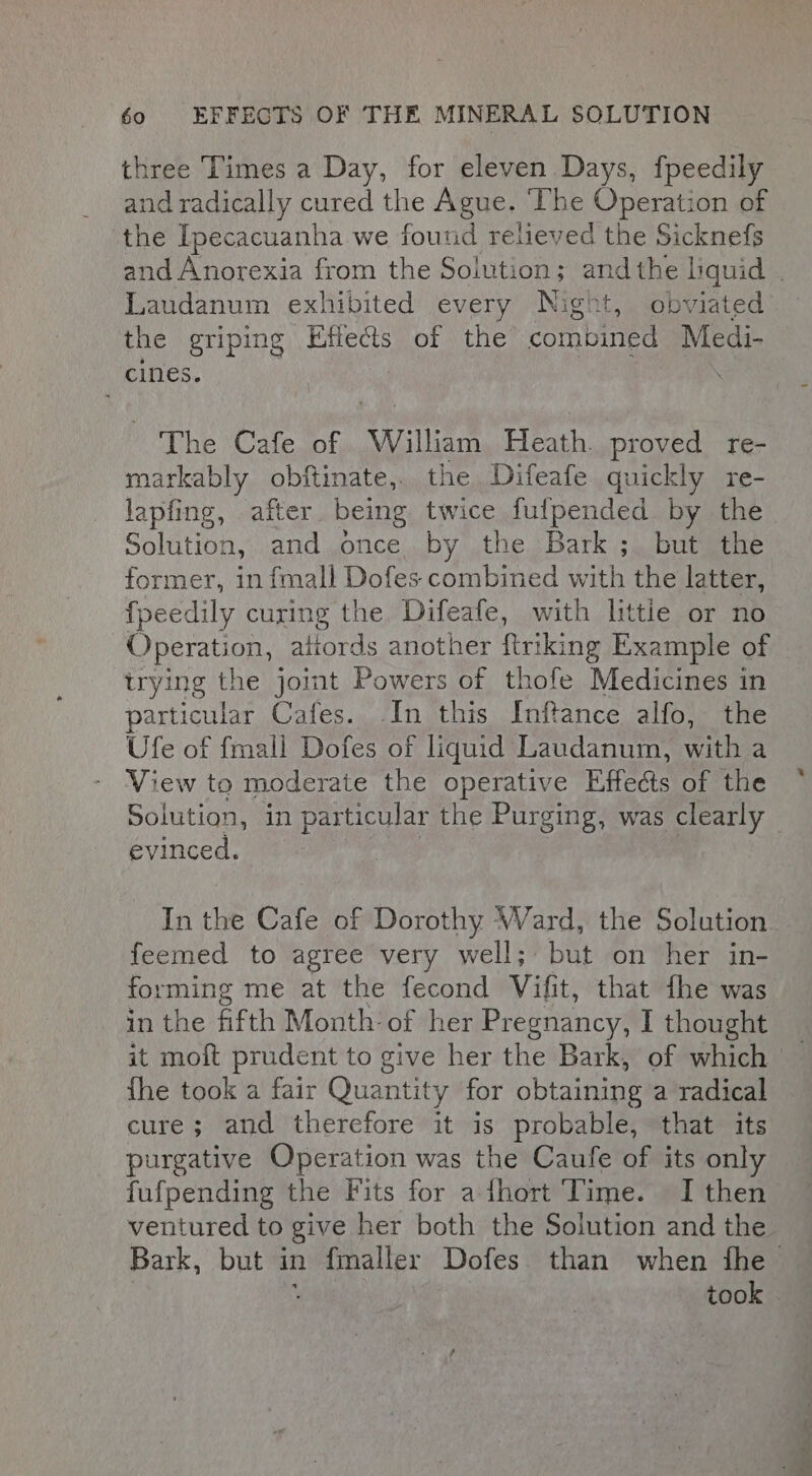 three Times a Day, for eleven Days, fpeedily and radically cured the Ague. ‘The Operation of the Ipecacuanha we found relieved the Sicknefs Laudanum exhibited every Night, obviated the griping Elects of the combined Medi- cines. The Cafe of William Heath. proved re- markably obftinate,. the Difeafe quickly re- lapfing, after being twice fulpended by the Solution, and once by the Bark ; but the fpeedily curing the Difeafe, with littie or no Operation, attords another ftriking Example of irying the joint Powers of thofe Medicines in particular Cafes. .In this Inftance alfo, the Ufe of fmall Dofes of liquid Laudanum, with a View to moderate the operative Effects of the evinced. feemed to agree very well; but on her in- forming me at the fecond Vifit, that fhe was in the fifth Month: of her Pregnancy, I thought {he took a fair Quantity for obtaining a radical cure; and therefore it is probable, that its purgative Operation was the Caufe of its only fufpending the Fits for a fhort Time. I then ventured to give her both the Solution and the ~, in sre.