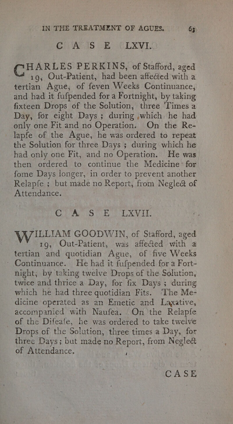 CivAcds -2) CLXVI,. CHARLES PERKINS, of Stafford, aged 19, Out-Patient, had been affected with a tertian Ague, of feven Weeks Continuance, and had it fufpended for a Fortnight, by taking fixteen Drops of the Solution, three ‘Times a Day, for eight Days ; during ,which he had only one Fit and no Operation. On the Re- lapfe of the Ague, he was ordered to repeat the Solution for three Days ; during which he had only one Fit, and no Operation. He was then ordered to continue the Medicine’ for fome Days longer, in order to prevent another --Relapfe ; but made no Report, from Negle&amp; of Attendance. 1 Sia Sok LXVil, WILLIAM GOODWIN, of Stafford, aged 19, Out-Patient, was affected with a tertian and quotidian Ague, of five Weeks - Continuance. He had it fufpended for a Fort- night; by taking twelve Drops of the Solution, twice and thrice a Day, for fix Days ; during which he had three quotidian Fits. ‘he Me- dicine operated as an Emetic and Laxative, accompanied with Naufea. /On the Relapfe of the Difeafe, he was ordered to take twelve Drops of the Solution, three times a Day, for three Days; but made no Report, from Neglect of Attendance. “ .