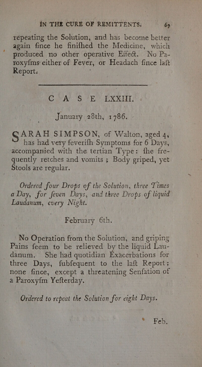 repeating the Solution, and has become better again fince he finifhed the Medicine, which produced no other operative Effect. No Pa- roxy{ms' either of Fever, or Headach fince laft Report. CA 3S °EO EXIM: January 28th, 1786. GARAH SIMPSON, of Walton, aged 4, has had very feverifh Symptoms for 6 Days, accompanied with the tertian ‘Type: fhe fre- quently retches and vomits ; Body griped, yet Stools are regular. Ordered four Drops of the Solution, three Times a Day, for feven Days, and three se of liquid Laudanum, every Night. F ebruary 6th. No Opetation from the Solution, and griping Pains feem to be relieved by the liquid Lau- danum. She had quotidian Exacerbations for three Days, fubfequent to the laft Report; none fince, except a threatening Senfation of a Paroxy{m Yefterday. Ordered to repeat the Solution for eight Days. © Feb.