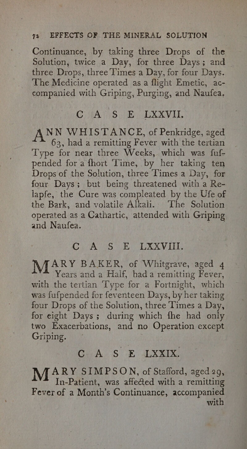 Continuance, by taking three Drops of the Solution, twice a Day, for three Days; and _ three Drops, three ‘Times a Day, for four Days. ‘The Medicine operated as a flight Emetic, ac- companied with Griping, Purging, and Naufea, CG 4A5)$ 8 UXXVIU, NN WHISTANCE, of Penkridge, aged 63, had a remitting Fever with the tertian Type for near three Weeks, which was fuf- pended for a fhort Time, by her taking ten _ Drops of the Solution, three ‘Times a Day, for four Days; but being threatened with a Re- lapfe, the Cure was compleated by the Ufe of the Bark, and volatile Alkali. The Solution operated as a Cathartic, attended with Griping and Naufea. Cy Ass Re Lev ARY BAKER, of Whitgrave, aged 4 Years and a Half, hada remitting Fever, with the tertian Type for a Fortnight, which was fufpended for feventeen Days, by her taking four Drops of the Solution, three Times a Day, for eight Days ; during which fhe had only two Exacerbations, and no Operation except Griping. C A S E LXXIX. M4 RY SIMPSON, of Stafford, aged 29, In-Patient, was affected with a remitting Fever of a Month’s Continuance, accompanied with