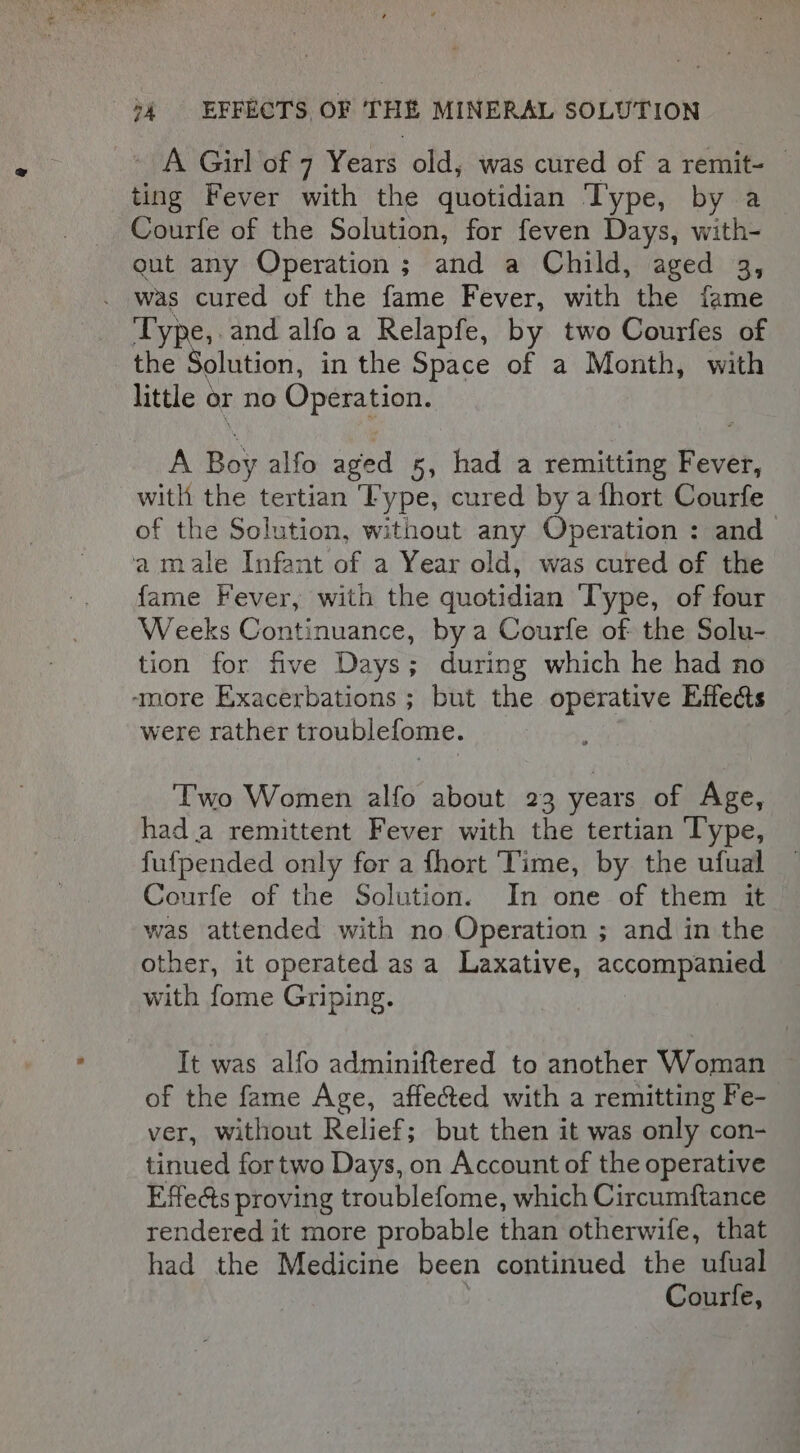 A Girl of 7 Years old, was cured of a remit- — ting Fever with the quotidian Type, by a Courfe of the Solution, for feven Days, with- gut any Operation; and a Child, aged 3, on cured of the fame Fever, with the fame Types and alfoa Relapfe, by two Courfes of the olution, in the Space of a Month, with little or no Operation. A Boy alfo aged 5, had a remitting hevsb, with the tertian Fype, cured by a fhort Courfe of the Solution, without any Operation : and a male Infant of a Year old, was cured of the fame Fever, with the quotidian ‘Type, of four Weeks Continuance, by a Courfe of the Solu- tion for five Days; during which he had no ‘more Exacerbations ; but the operative Effects were rather troublefome. Two Women alfo about 23 years of Age, had a remittent Fever with the tertian Type, fufpended only for a fhort ‘Time, by the ufual Courfe of the Solution. In one of them it was attended with no Operation ; and in the other, it operated as a Laxative, accompanied with fome Griping. It was alfo adminiftered to another Woman of the fame Age, affected with a remitting Fe- ver, without Relief; but then it was only con- tinued fortwo Days, on Account of the operative Effects proving troublefome, which Circumftance rendered it more probable than otherwife, that had the Medicine been continued the ufual Courfe,