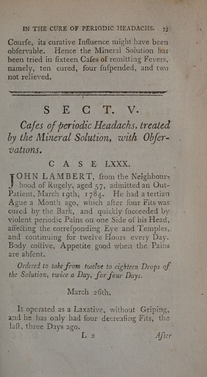 Courfe, its curative Influence might have been obfervable. Hence the Mineral Solution has been tried in fixteen Cafes of remitting Fevers, namely, ten cured, four fufpended, and two not relieved, Sy VC a Ni Cafes of periodic Headachs, treated by the Mineral Solution, with Obfer- . vations. | C A S E LXXx. ¥OHN LAMBERT, from the Neighbour: hood of Rugely, aged 57, admitted an Out- Patient, March 1gth, 1784. He had atertian Ague a Month ago, which after four Fits was cured by the Bark, and quickly fucceeded by . violent periodic Pains on one Side of his Head, attecting the correfponding Eye and ‘Temples, and continuing for twelve Hours every Day. Body coftive, Appetite good when the Pains are abfent. Ordered to take from twelve to eighteen Drops of the Solution, twice a Day, for four Days. March 26 th. It operated as a Laxative, without Griping, and he has only had four decreafing Fits, the laft, three Days ago. L 2 ; ; Ajter