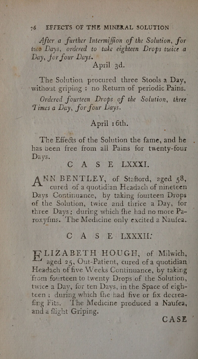 After a further Intermiffion of the Solution, for iwo Days, ordered to take eighteen Drops twice a Day, for four Days. April 3d. The Solution procured three Stools a Day, without griping : no Return of periodic Pains. Ordered fourteen Drops of the Solution, three Times a Day, Jor meee Lays. April 16th. The Effeds of the Solution the fame, and he has been free from all Pains for twenty-four Days. Oe A SUE chat aL NN BENTLEY, of Staftord, aged 58, cured of a quotidian Headach of nineteen Days Continuance, by taking fourteen Drops of the Solution, twice and thrice a Day, for three Days; during which fhe had no more Pa- roxyfins. The Medicine only excited 2 Naufea. CirAcuS (SEN UUKKKI: BLIZABE TH HOUGH, of Milwich, aged 25, Out-Patient, Suna of a quotidian Heide of five Weeks Continuance, by taking from fourteen to twenty Drops of the Solution, twice a Day, for ten Days, in the Space of eigh- teen ; during which fhe had five or fix decrea- fing Fits. The Medicine produced a Naufea, and a flight Griping. CASE —