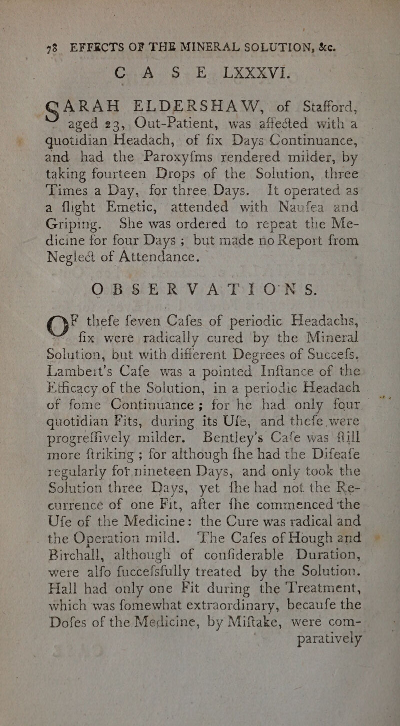 | UC EO he OAM GARAH ELDERSHAW, of Stafford, aged 23, Out-Patient, was affected with a quotidian Headach, of fix Days Continuance, and had the Paroxy{ms rendered milder, by taking fourteen Drops of the Solution, three Times a Day, for three Days. It operated as a flight Emetic, attended with Naufea and Griping. She was ordered to repeat the Me- dicine for four Days ; but made no Report from Neglect of Attendance. OBSERVATIONS F thefe feven Cafes of periodic Headachs, - fix were radically cured by the Mineral Solution, but with different Degrees of Succefs. Lambert's Cafe was a pointed Inftance of the Kihcacy of the Solution, in a periodic Headach quotidian Fits, during its Ufe, and thefe were progreflively milder. Bentley’s Cafe was fill more ftriking ; for although fhe had the Difeafe regularly for nineteen Days, and only took the Solution three Days, yet fhe had not the Re- currence of one Fit, after fhe commenced ‘the Ufe of the Medicine: the Cure was radical and the Operation mild. ‘Phe Cafes of Hough and Birchall, although of confiderable Duration, were alfo fucceisfully treated by the Solution. Hall had only one Fit during the Treatment, which was fomewhat extraordinary, becaufe the Dofes of the Medicine, by Miftake, were com- paratively