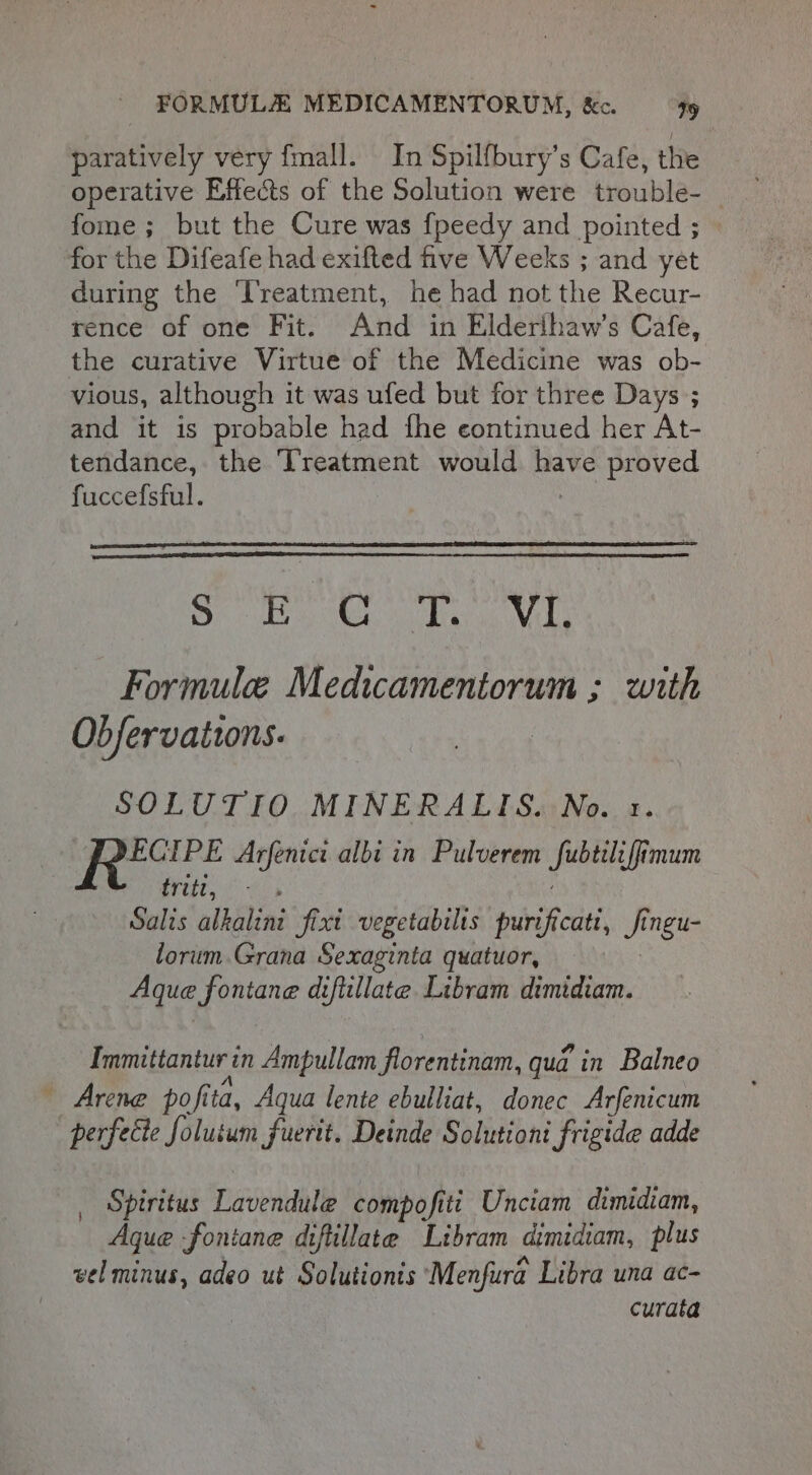 Led paratively very {mall. In Spilfbury’s Cafe, the operative Effects of the Solution were trouble-_ fome ; but the Cure was fpeedy and pointed ; for the Difeafe had exifted five Weeks ; and yet during the ‘Treatment, he had not the Recur- rence of one Fit. And in Elderihaw’s Cafe, the curative Virtue of the Medicine was ob- vious, although it was ufed but for three Days ; and it is probable had fhe continued her At- tendance, the Treatment would Mate proved fuccefsful. Sp Gall gly pediitia 4 Formule Medicamentorum ; with Obfervaitons. tpt Arfenici albi in Pulverem | burst ttt ees Salis alkalini dia vegetabilts fuisVauen _ ingu- lorum.Grana Sexaginta quatuor, Aqua fontane difiillate. Libram dimidiam. Immittantur in Ampullam florentinam, qua in Balneo Arene pofita, Aqua lente ebulliat, donec Arfenicum perfecte foluium fuerit. Deinde Solutioni frigide adde Spiritus Lavendule compofiti Unciam dimidiam, Aque fontane diftillate Libram dimidiam, plus vel minus, adeo ut Solutionts Menfura Libra una ac- curata }