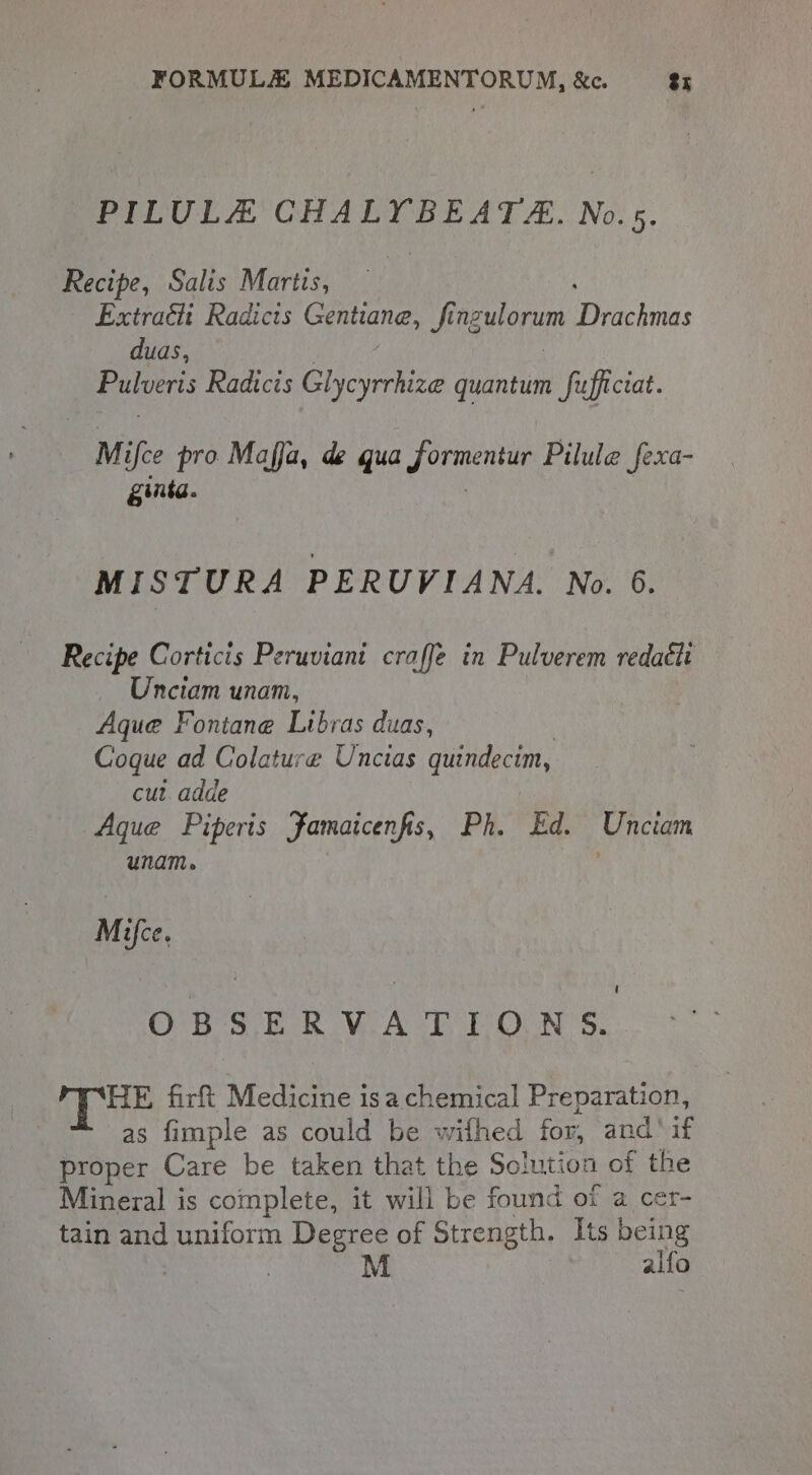 PILULE CHALYBEATE. No.5. Recipe, Salis Martis, Extract Radicts Gentiane, finzulorum Pitches duas, Eatverts Radicis Glycyrrhize Gentian Sufficiat. M ifce pro Maffa, de qua cee Pilule fexa- ginta. MISTURA PERUVIANA. No. 6. Recipe Corticis Peruviani craffe in Pulverem redatti Unciam unam, Aque Fontane Ltbras duas, Goque ad Colature Uncias quindecim, cut. adde Aque Piperis Famaicenfis, Ph ree Unciam unam. Mice. ' OBSER VAT UON §. HE fir Medicine isa chemical Preparation, as fimple as could be wifhed for, and’ if proper Care be taken that the Solution of the Mineral is complete, it will be found of a cer- tain and uniform Degree of Strength. Its being | M alfo