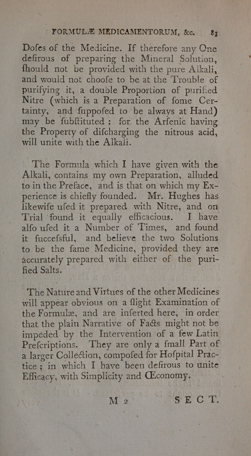 Dofes of the Medicine. If therefore any One defirous of preparing the Mineral Solution, fhould not be provided with the pure Alkali, and would not choofe to be at the Trouble of purifying it, a double Proportion of purified Nitre (which is a Preparation of fome Cer- tainty, and fuppofed to be always at Hand) may be fubftituted ; for the Arfenic having the Property of difcharging the nitrous acid, will unite with the Alkali. The Formula which I have given with the Alkali, contains my own Preparation, alluded to in the Preface, and is that on which my Ex- perience is chiefly founded. Mr. Hughes has likewife uled it prepared with Nitre, and on Trial found it equally efficacious. I have alfo ufed it a Number of Times, and found it fuccefsful, and believe the two Solutions to be the fame Medicine, provided they are accurately prepared with either of the puri- fied Salts. The Nature and Virtues of the other Medicines will appear obvious on a flight Examination of the Formule, and are inferted here, in order that the plain Narrative of Fa&amp;ts might not be impéded by the Intervention of a few Latin Prefcriptions. ‘They are only a {mall Part of a larger Collection, compofed for Hofpital Prac- tice ; in which I have been defirous to unite Efficacy, with Simplicity and CEconomy. M 2 Bk Gy,