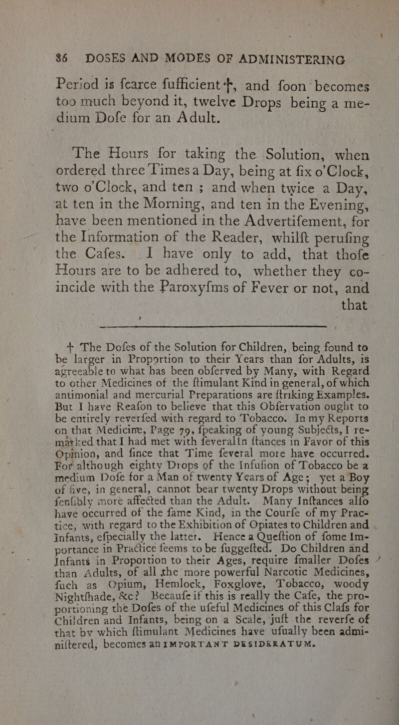 Period is fearce fufficient +, and foon’ becomes too much beyond it, twelve Drops being a me- dium Dofe for an Adult. | The Hours for taking the Solution, when ordered three Times a Day, being at fix o’Clock, two o’Clock, and ten ; and when twice a Day, at ten in the Morning, and ten in the Evening, have been mentioned in the Advertifement, for the Information of the Reader, whilft perufing the Cafes. I have only to add, that thofe Hours are to be adhered to, whether they co- incide with the Paroxyfms of Fever or not, and | that - + The Dofes of the Solution for Children, being found to be larger in Proportion to their Years than for Adults, is agreeable to what has been obferved by Many, with Regard to other Medicines of the ftimulant Kind in general, of which antimonial and mercurial Preparations are {triking Examples. But I have Reafon to believe that this Obfervation ought to be entirely reverfed with regard to Tobacco. In my Reports on that Medicine, Page 79, {peaking of young Subjects, I re- matked that I had met with feveralin {tances in Favor of this Opinion, and fince that Time feveral more have occurred. For although eighty Drops of the Infufion of Tobacco be a medium Dofe for a Man of twenty Years of Age; yet a Boy of five, in general, cannot bear twenty Drops without being fenlibly more affected than the Adult. Many Inftances alfo have occurred of the fame Kind, in the Courfe of my Prac- tice, with regard to the Exhibition of Opiates to Children and Infants, efpecially the latter. Hencea See of fome Im- portance in Practice feems to be fuggefted. Do Children and Infants in Proportion to their Ages, require fmaller Dofes © than Adults, of all the more powerful Narcotic Medicines, fach as Opium, Hemlock, Foxglove, Tobacco, woody Nightthade, &amp;c? Becaufe if this is really the Cafe, the pro- portioning the Dofes of the ufeful Medicines of this Clafs for Children and Infants, being on a Scale, juft the reverfe of that by which f{timulant’ Medicines have ufually been admi- niltered; becomes anIMPORTANT DESIDERATUM.