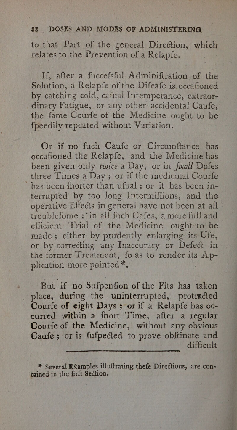 to that Part of the general Direction, which relates to the Prevention of a Relapfe. If, after a fuccefsful Adminiftration of the Solution, a Relapfe of the Difeafe is, occafioned by catching cold, cafual Intemperance, extraor- dinary Fatigue, or any other accidental Caufe, the fame Courfe of the Medicine ought to be {peedily repeated without Variation. Or if no fuch Caufe or Circumftance has occafioned the Relapfe, and the Medicine has been given only twice a Day, or in fmall Dofes three ‘Times a Day ; or if the medicinal Courfe has been fhorter than ufual ; or it has been in- terrupted by too long Intermiffions, and the operative Effects in general have not been at all troublefome ;in all fuch Cafes, amore full and efficient ‘Trial of the Medicine ought-to be made; either by prudently enlarging its Ufe, or by corre&amp;ing any Inaccuracy or Defect in the former Treatment, fo as to render its Ap- plication more pointed *. . But if no Sufpenfion of the Fits has taken place, during the uninterrupted, protincted Courfe of eight Days $ orif a Relapfe has oc- curred within a fhort Time, after a regular Courfe of the Medicine, without any obvious Caufe ; or is fufpected to prove obftinate and ; difficult * Several Examples illuftrating thefe Directions, are con- tained in the firft Section,