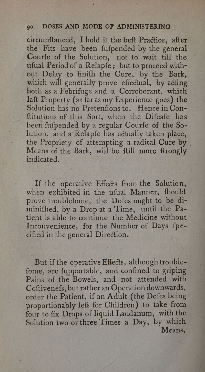 circumftanced, I hold it the beft Practice, after the Fits have been fufpended by the general Courfe of the Solution, not to wait till the ufual Period of a Relapfe; but to proceed with-~ out Delay to finifh the Cure, by the Bark, which will generally prove efie&amp;ual, by acting both as a Febrifuge and a Corroborant, which laft Property (as faras my Experience goes) the Solution has no Pretenfions to. Hence in Con- {titutions of this Sort, when the Difeafe has been fufpended by a regular Courfe of the So- lution, and a Relapfe has actually taken place, the Propriety of attempting a radical Cure by | Means of the Bark, will be ftill more ftrongly indicated. : If the operative Effe@s from the Solution, when exhibited in the ufual Manner, fhould prove troublefome, the Dofes ought to be di- minifhed, by a Drop at a Time, until the Pa- tient is able to continue the Medicine without Inconvenience, for the Number of Days {fpe- cified in the general Direction. But if the operative Effe&amp;s, althoughtrouble- fome, are fupportable, and confined to griping Pains of the Bowels, and not attended with Coftivenefs, but rather an Operation downwards, order the Patient, if an Adult (the Dofes being proportionably lefs for Children) to take from four to fix Drops of liquid Laudanum, with the Solution two or three Times a Day, by which 3 Means,