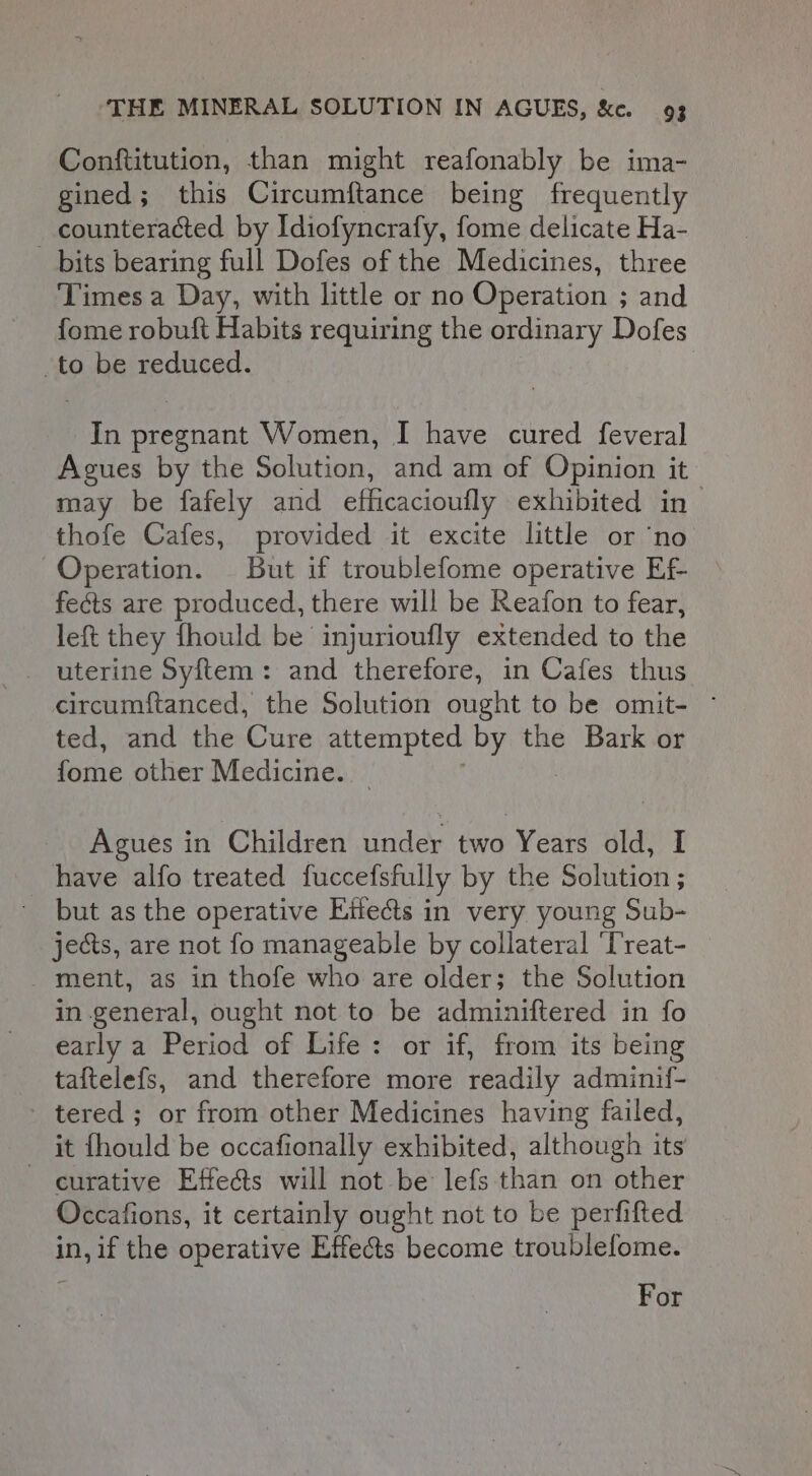 Conftitution, than might reafonably be ima- gined; this Circumftance being frequently counteracted by Idiofyncrafy, fome delicate Ha- bits bearing full Dofes of the Medicines, three Times a Day, with little or no Operation ; and fome robuft Habits requiring the ordinary Dofes to be reduced. In pregnant Women, I have cured feveral Agues by the Solution, and am of Opinion it may be fafely and efficacioufly exhibited in thofe Cafes, provided it excite little or ‘no Operation. But if troublefome operative Ef fects are produced, there will be Reafon to fear, left they fhould be injurioufly extended to the uterine Syftem: and therefore, in Cafes thus circumftanced, the Solution ought to be omit- ~ ted, and the Cure attempted by the Bark or fome other Medicine. Agues in Children under two Years old, I have alfo treated fuccefsfully by the Solution ; but as the operative Effects in very young Sub- jects, are not fo manageable by collateral ‘Treat- ment, as in thofe who are older; the Solution in general, ought not to be adminiftered in fo early a Period of Life: or if, from its being taftelefs, and therefore more readily adminif- - tered ; or from other Medicines having failed, it fhould be occafionally exhibited, although its curative Effea@s will not be lefs than on other Occations, it certainly ought not to be perfifted in, if the operative Effects become troublefome. For