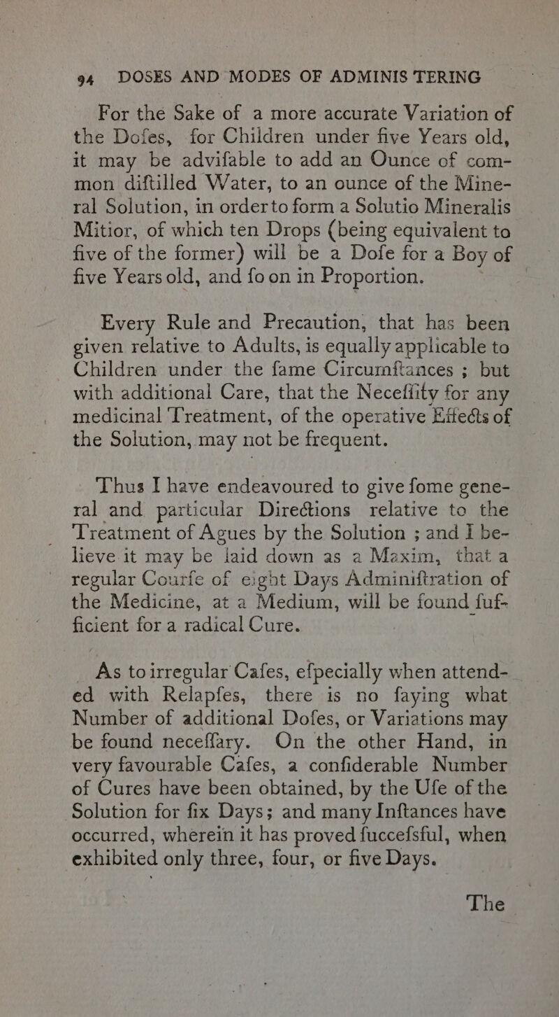 For the Sake of a more accurate Variation of the Dofes, for Children under five Years old, it may be advifable to add an Ounce of com- mon diftilled Water, to an ounce of the Mine- ral Solution, in orderto form a Solutio Mineralis Mitior, of which ten Drops (being equivalent to five of the former) will be a Dofe for a Boy of five Years old, and fo on in Proportion. Every Rule and Precaution, that has been given relative to Adults, is equally applicable to Children under the fame Circumftances ; but with additional Care, that the Necefiity for any medicinal ‘Treatment, of the operative Eitects of the Solution, may not be frequent. Thus I have endeavoured to give fome gene- ral and particular Directions relative to the ‘Treatment of Agues by the Solution ; and | be- lieve it may be laid down as a Maxim, that a regular Courfe of exght Days Adminiftration of the Medicine, at a Medium, will be found fuf- ficient for a radical Cure. _ As toirregular Cafes, efpecially when attend- ed with Relapfes, there is no faying what Number of additional Dofes, or Variations may be found neceffary. On the other Hand, in very favourable Cafes, a confiderable Number of Cures have been obtained, by the Ufe of the Solution for fix Days; and many Inftances have occurred, wherein it has proved fuccefsful, when exhibited only three, four, or five Days.