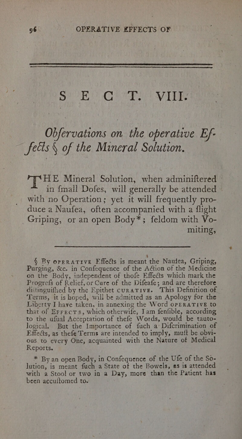 Sled OE OB cre RSD BLL Obfervations on the operative Ef- fecis § of the Mineral Solution. HE Mineral Solution, when adminiftered in {mall Dofes, will generally be attended — with no Operation; yet it will frequently pro- duce a Naufea, often accompanied with a flight Griping, or an open Body*; feldom with Vo- muting, : § By orerATIveE Fffe&amp;ts is meant the Nauiea, Griping, Purging, &amp;c. in Confequence of the Action of the Medicine on the Body, independent of thofe Effects which mark the Progrefs of Relief, or Cure of the Difeafe; and are therefore diitinguifhed by the Epithet curative. This Definition of Terms, it is hoped, will be admitted as an Apology for the Liberty I have taken, in annexing the Word OPERATIVE to that of Errects, which otherwife, Iam fenfible, according to the ufual Acceptation of thefe Words, would be tauto- logical. But the Importance of fuch a Difcrimination of Effects, as thefe Terms are intended to imply, mutt be obvi- ous to. every One, acquainted with the Nature of Medical Reports. * By an open Body, in Confequence of the Ufe of the So- lution, is meant fuch a State of the Bowels, as is attended with a Stool or two in a Day, more than the Patient has been accultomed to.