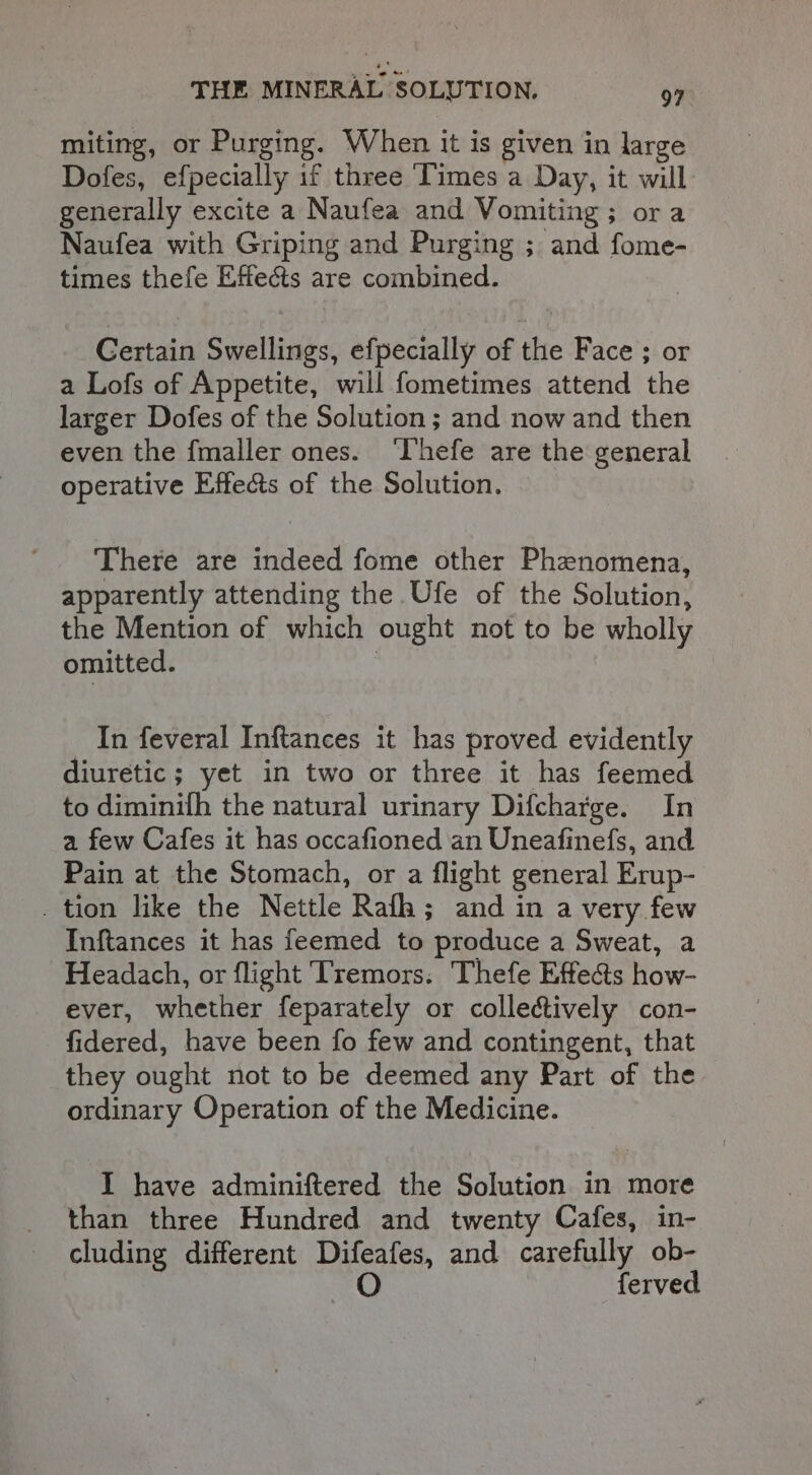 miting, or Purging. When it is given in large Dofes, efpecially if three ‘Times a Day, it will generally excite a Naufea and Vomiting ; ora Naufea with Griping and Purging ; and fome- times thefe Effects are combined. Certain Swellings, efpecially of the Face ; or a Lofs of Appetite, will fometimes attend the larger Dofes of the Solution; and now and then even the fmaller ones. Thefe are the general operative Effects of the Solution. There are indeed fome other Phenomena, apparently attending the Ufe of the Solution, the Mention of which ought not to be wholly omitted. : In feveral Inftances it has proved evidently diuretic ; yet in two or three it has feemed to diminith the natural urinary Difcharge. In a few Cafes it has occafioned an Uneafinefs, and Pain at the Stomach, or a flight general Erup- tion like the Nettle Raf; and in a very few Inftances it has feemed to produce a Sweat, a Headach, or flight ‘Tremors: ‘Thefe Effects how- ever, whether feparately or collectively con- fidered, have been fo few and contingent, that they ought not to be deemed any Part of the ordinary Operation of the Medicine. I have adminiftered the Solution in more than three Hundred and twenty Cafes, in- cluding different Difeafes, and carefully ob- O ferved