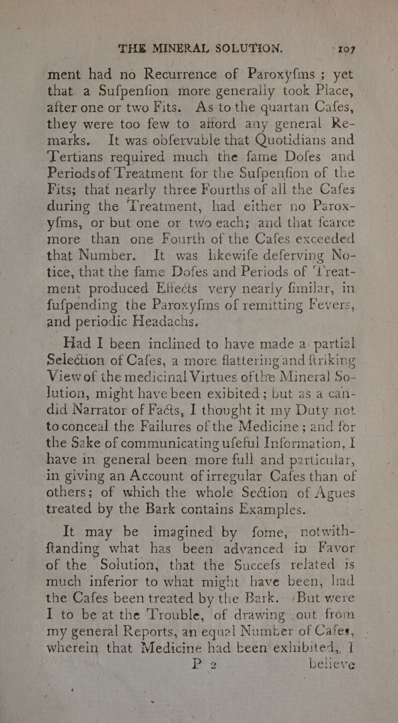 ment had no Recurrence of Paroxyfms ; yet that a Sufpenfion more generaliy took Place, after one or two Fits. As tothe quartan Cates, they were too few to aitord any general Ke- marks. It was obfervable that Quotidians and Tertians required much the fame Dofes and Periods of Treatment for the Sufpenfion of the Fits; that nearly three Fourths of all the Cafes during the ‘Treatment, had either no Parox- yfms, or but one or two each; and that fcarce more than one Fourth of the Cafes exceeded that Number. It was hkewife deferving No- tice, that the fame Dofes and Periods of ‘L’reat- ment produced Effects very nearly fimilar, in fufpending the Paroxy{ms of remitting Fevers, and periodic Headachs, Had I been inclined to have made a. partial Selection of Cafes, a more flattering and ftriking . View of the medicinal Virtues of ttre Mineral So- lution, might have been exibited ; but as a he did Miiratau of Facts, I thought it my Duty no no to conceal the Raine of the Medicine; and for the Sake of communicating ufeful Information, I have in general been more full and particular, in giving an Account of irregular Cafes than of others; of which the whole Se@ion of Agues treated by the Bark contains Examples. It may be imagined by fome, notwith- ftanding what has been advanced in Favor of the Solution, that the Succefs related 1s much inferior i what might have been, had the Cafes been treated by the Bark. ‘But were I to be at the Trouble, of drawing out from my general Reports, an equal Number of Cafes, wherein that Medicine had been exhibited, | P 2 believe