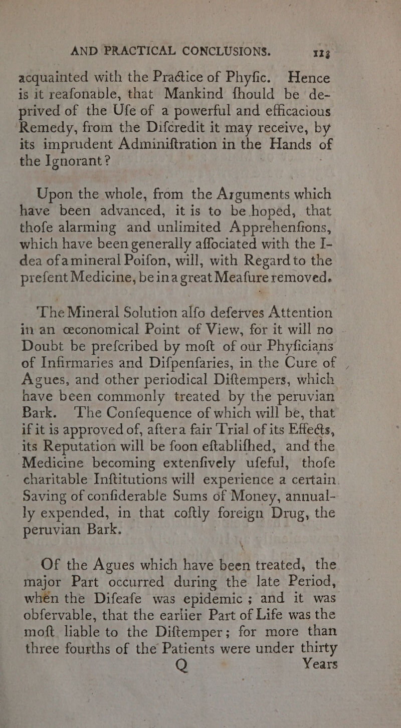 acquainted with the Practice of Phyfic. Hence is it reafonable, that Mankind fhould be de- prived of the Ufe of a powerful and efficacious Remedy, from the Difcredit it may receive, by its imprudent Adminiftration in the Hands of the Ignorant? Upon the whole, from the Arguments which have been advanced, it is to be hoped, that thofe alarming and balimmited Apprehenfions, which have been generally affociated with the I- dea ofamineral Poifon, will, with Regard to the prefent Medicine, beinagreat Meafure removed. The Mineral Solution alfo deferves Attention in an ceconomical Point of View, for it will no Doubt be prefcribed by moft of our Phyficians of Infirmaries and Difpenfaries, in the Cure of , Agues, and other periodical Diftempers, which have been commonly treated by the peruvian Bark. ‘The Confequence of which will be, that if it is approved of, aftera fair ‘Trial of its Effeds, its Reputation will be foon eftablifhed, and the Medicine becoming extenfively ufeful, thofe charitable Inftitutions will experience a certain. Saving of confiderable Sums of Money, annual- ly expended, in that coftly foreign Dig. the peruvian Bark. Of the Agues which have been treated, the major Part occurred during the late Period, when the Difeafe was epidemic ; and it was obfervable, that the earlier Part of Life was the mott liable to the Diftemper; for more than three fourths of the Patients were under one! ears