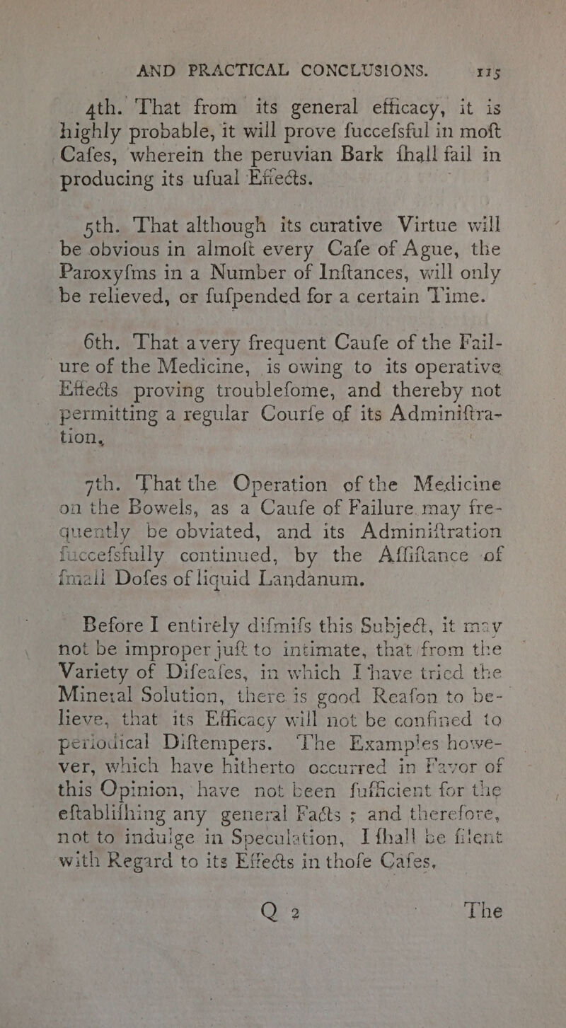 4th. That from its general efficacy, it is highly probable, it will prove fuccefsful in moft Cafes, wherein the peruvian Bark fhall fail in producing its ufual Eftedcts. 5th. That although its curative Virtue will be obvious in almoli every Cafe of Ague, the Paroxyfms in a Number of Inftances, will only be relieved, or fufpended for a certain Time. 6th. ‘That avery frequent Caufe of the Fail- ure of the Medicine, is owing to its operative Effects proving troublefome, and thereby not permitting a regular Courie of its Adminiftra- tion, qth. ‘That the Operation of the Medicine on the Bowels, as a Caufe of Failure. may fre- quently be obviated, and its Adminiftration fuccefsfully continued, by the Affifilance of {mail Dofes of liquid Landanum, Before I entirely difmifs this Subjed@, it mav not be improper juft to intimate, that from the Variety of Difeafes, in which Ihave tricd the Mineral Solution, there is good Reafon to be- lieve, that its Efficacy will not be confined to periodical Diftempers. ‘The Examples howe- ver, which have hitherto occurred in Favor of this Opinion, have not been fufficient for the eftablifhing any genei ral Facts ; and therefore, not to indulge in Speculation, Ifhall be fitent with Regard to its Effects in thofe Cafes, Q 2 The