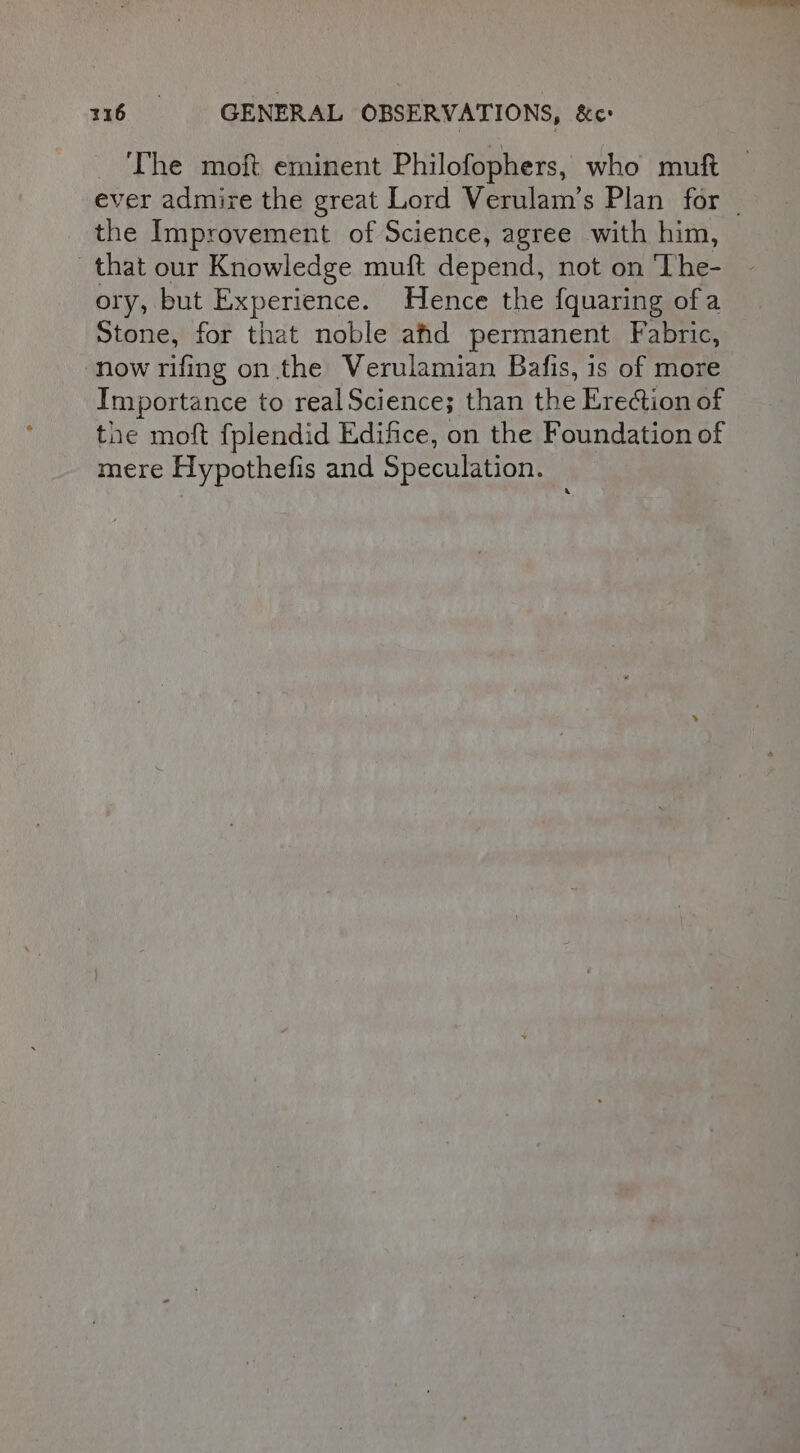 The moft eminent Philofophers, who muft ever admire the great Lord Verulam’s Plan for _ the Improvement of Science, agree with him, that our Knowledge muft depend, not on ‘The- ory, but Experience. Hence the {quaring of a Stone, for that noble afd permanent Fabric, now rifing on the Verulamian Bafis, is of more Importance to real Science; than the Erection of the moft fplendid Edifice, on the Foundation of mere Hypothefis and Speculation.