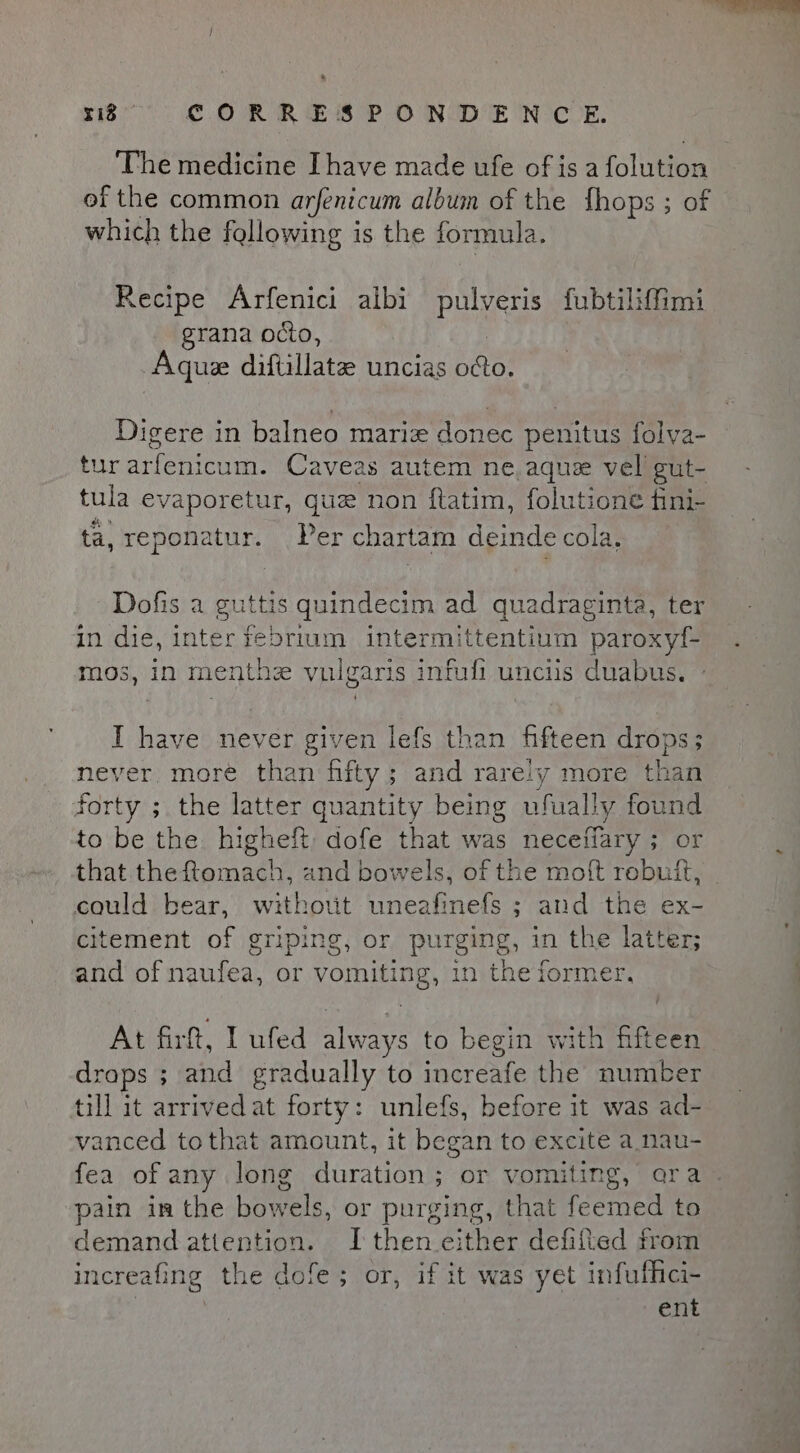 The medicine Ihave made ufe of is a fale of the common arfenicum album of the fhops ; of which the fallowing is the formula. Recipe Arfenici albi pulveris fubtiliffimi grana octio, Aque diftillate uncias bees Digere in balneo marie donec penitus folya- tur arfenicum. Caveas autem ne, aque vel gut- tula evaporetur, que non ftatim, folutione fini- ta, reponatur. Per chartam deinde cola. Dofis a guttis quindecim ad quadracinta, ter in die, inter febrium intermittentium paroxyf- mos, in menthz vulgaris infuli unciis duabus. I have never given lefs than hfteen drops ; never more than fifty; and rareiy more than forty ; the latter quantity being ufually found to be the higheft dofe that was neceffary ; or that theftomach, and bowels, of the moft rebuff, could bear, without uneafinefs ; and the ex- citement of griping, or purging, in the latter; and of naufea, or vomiting, in the former, At firft, I ufed always to begin with fifteen draps ; and gradually to increafe the number till it arrivedat forty: unlefs, before it was ad- vanced tothat amount, it began to excite a nau- pain im the hale. or purging, that feemed to demand attention. I then either defifted from increafing the dofe; or, if it was yet infuffici- | ent