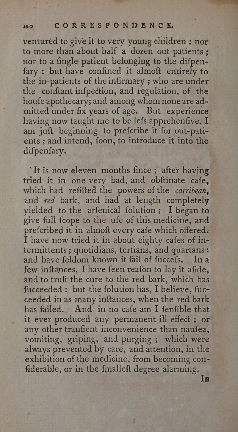 ventured to give it to very young children ; nor to more than about half a dozen out-patients ; nor to a fingle patient belonging to the difpen- fary : but have confined it almoft entirely to the in-patients of the infirmary ; who are under the conftant infpection, and regulation, of the houfe apothecary; and among whom none are ad- having now taught me to be lefs apprehenfive, I am juft beginning to prefcribe it for out-pati- ents ; and intend, foon, to introduce it into the difpenfary. tried it in one very bad, and obftinate cafe, which had refifted the powers of the carribean, and red bark, and had at length completely yielded to the arfenical folution ; ; I began to prefcribed it in almoft every cafe which offered. I have now tried it in about eighty cafes of in- termittents ; quotidians, tertians, and quartans: and have feldom known it fail of fuccefs. Ina few inftances, I have feen reafon to lay it afide, and to truft the cure to the red bark, which has fucceeded:: but the folution has, I believe, fuc- has failed.. And in no cafe am I fenfible that it ever produced any permanent ill effect ; or any other tranfient inconvenience than naufea, vomiting, griping, and purging ; which were always prevented by care, and attention, in the exhibition of the medicine, from becoming con- fiderable, or in the {malleft degree alarming. | In