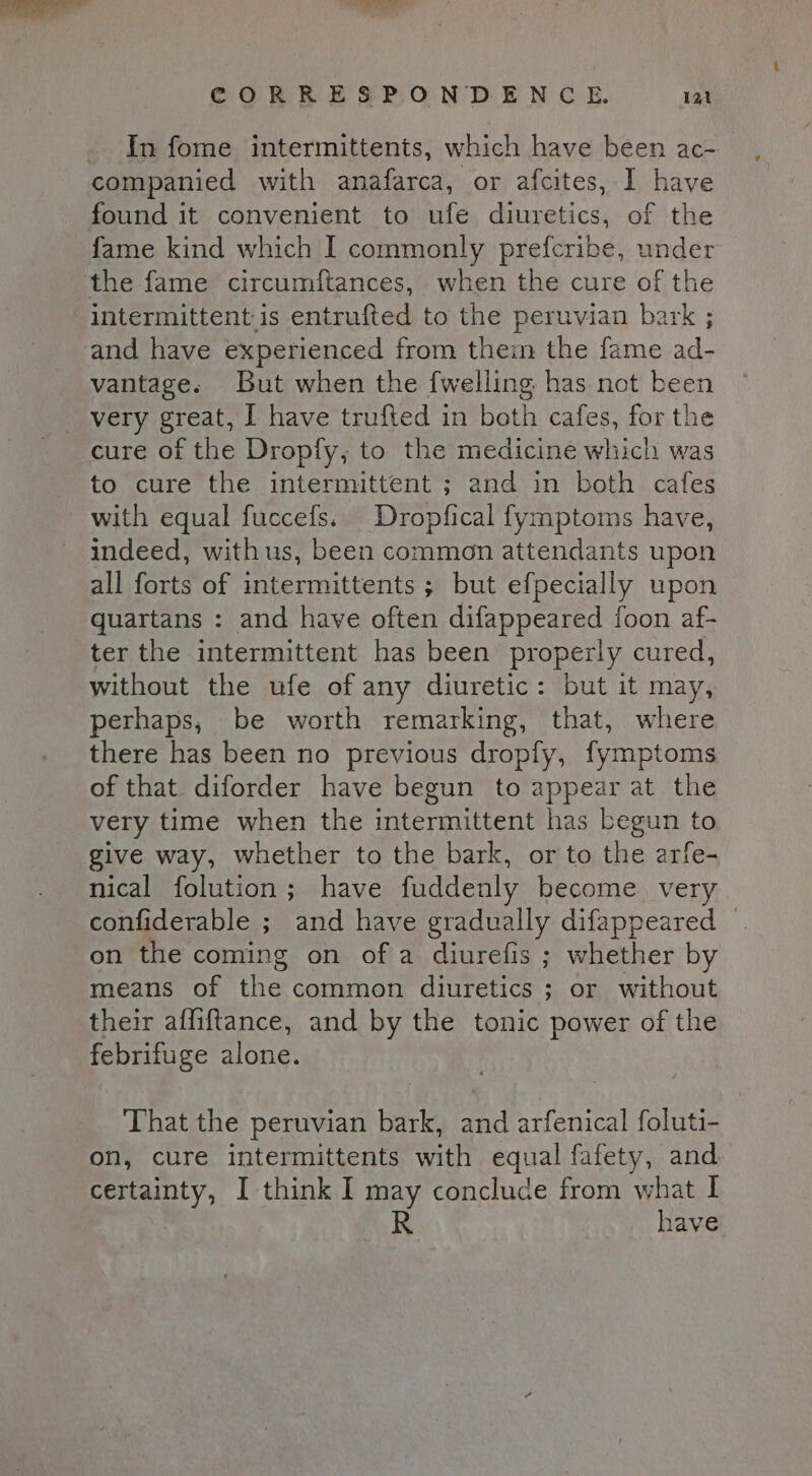 ome. CORRESPONDENCE. 121 In fome intermittents, which have been ac- companied with anafarca, or afcites, I have found it convenient to ufe diuretics, of the fame kind which I commonly prefcribe, under intermittent.is entrufted to the peruvian bark ; and have experienced from them the fame ad- vantage. But when the {welling has not been cure of the Dropfy, to the medicine which was to cure the intermittent ; and in both cafes with equal fuccefs. Dropfical fymptoms have, indeed, with us, been common attendants upon all forts of intermittents ; but efpecially upon quartans : and have often difappeared foon af- without the ufe of any diuretic: but it may, perhaps, be worth remarking, that, where there has been no previous dropfy, fymptoms of that. diforder have begun to appear at the very time when the intermittent has begun to give way, whether to the bark, or to the arfe- nical folution; have fuddenly become very confiderable ; and have gradually difappeared — on the coming on of a diurefis ; whether by means of the common diuretics ; or without their affiftance, and by the tonic power of the febrifuge alone. That the peruvian bark, and arfenical foluti- on, cure intermittents with equal fafety, and certainty, I think I may concluce from what I R have