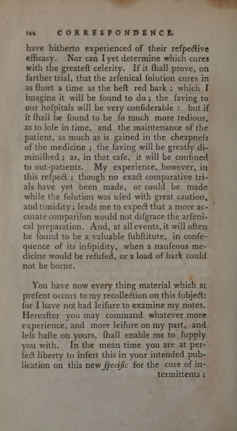 have hitherto experienced of their refpective efficacy. Nor can I yet determine which cures with the greateft celerity. If it fhall prove, on farther trial, that the arfenical folution cures in as {hort a time as the beft red bark ; which I imagine it will be found to do; the faving to our hofpitals will be very confiderable : but if it {hall be found to be fo much more tedious, as to lofe intime, and the maintenance of the patient, as much as is gained in the cheapnefs of the medicine ; the faving will be greatly di- minifhed ; as, in that cafe, it will be confined to out-patients. My experience, however, in this refpect ; though no exact comparative tri- als have yet been made, or could be made while the folution was ufed with great caution, and timidity ; leads me to expect that a more ac- © curate comparifon would not difgrace the arfeni- cal preparation. And, at all events, it will often be found to be a valuable fubftitute, in confe- quence of its infipidity, when a naufeous me- dicine would be refufed, or a load of bark could ‘not be borne. You have now every thing material which at prefent occurs to my recollection on this fubject: — for I have not had leifure to examine my notes. Hereafter you may command whatever more experience, and more leifure on my part, and lefs hafte on yours, fhall enable me to fupply you with. Inthe mean time you are at per- fect liberty to infert this in your intended pub- lication on this new jpectfic for the cure of in- termittents ;