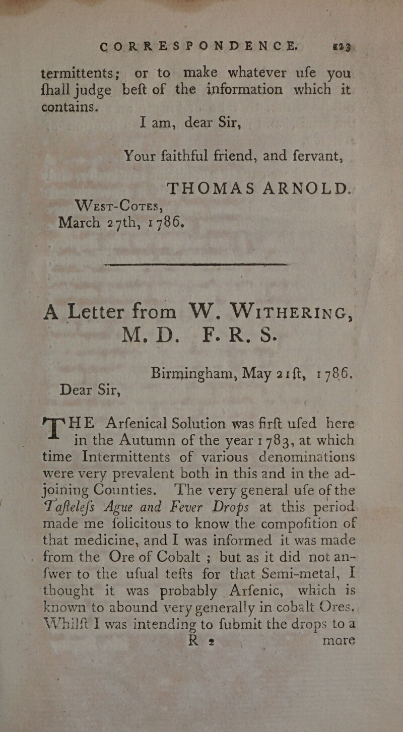 a“ is Yi a i Rakbe ean a ea deal ie ‘i CORRESPONDENCE. a2&gt;. termittents; or to make whatever ufe you fhall judge beft of the information which it contains. I am, dear Sir, _ Your faithful friend, and fervant, THOMAS ARNOLD. West-Cotes, March 27th, 1786, A Letter from W. WiTHERING, M.D. F.R.S. Birmingham, May 21ft, 1786. Dear Sir, | HE Arfenical Solution was firft ufed here in the Autumn of the year 1783, at which time Intermittents of various denominations were very prevalent both in this and in the ad- joining Counties. ‘The very general ufe of the Taftelefs Ague and Fever Drops at this period made me folicitous to know the compofition of that medicine, and I was informed it was made _ from the Ore of Cobalt ; but as it did not an- fwer to the ufual tefts for that Semi-metal, I thought it was probably Arfenic, which is known to abound very generally in cobalt Ores, Whit I was intending to fubmit the drops toa Re pre mare