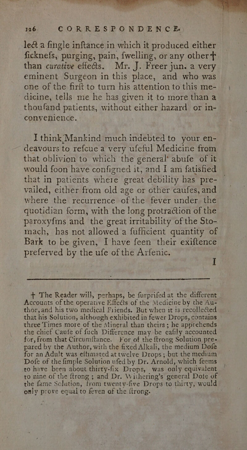 UES ee eee 126. CORRESPONDENCE. lect a fingle inftance in which it produced either ficknefs, purging, pain, fwelling, or any othert than curative effects. Mr. J. Freer jun. a very eminent Surgeon in this place, and who was one of the firft to turn his attention to this me- | dicine, tells me he has given it to more than a thoufand patients, without either hazard or in- convenience. I think Mankind much indebted to your en- deavours to refcue a very ufeful Medicine from that oblivion to which the general* abufe of it would foon have configned it, and I am fatished that in patients where great debility has pre- vailed, either from old age or other caufes, and where the recurrence of the fever under. the quotidian form, with the long protraction of the paroxy{ms and the great irritability of the Sto- mach, has not allowed a fuficient quantity of Bark to be given, I have feen their exiftence preferved by the ufe of the Arfenic. ; + The Reader will, perhaps, be furprifed at the different Accounts of the operative Effects of the Medicine by the Au- thor,and his two medical Friends. But when it 13 recolleCted that his Solution, although exhibited in fewer Drops, contains three Times more of the Mineral than theirs; he apprehends the chief Caufe of fuch Difference may be eafily accounted for, from that Circumf{tance. For of the {trong Solution pre- pared by the Author, with the fixed Alkali, the medium Dofe for an Adult was eftimated at twelve Drops ;-but the medium Dofe of the fimple Solution ufed by Dr. Arnold, which feems to have been about thirty-fix Drops, was only equivalent to nine of the {trong ; and Dr. Withering’s general Dote of the fame Solution, from twenty-five Drops to thirty, would only prove equal to feven of the {trong.