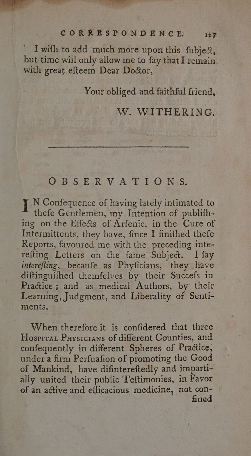 I wifh to add much more upon this fubjea, but time wiil only allow me to fay that I remain. with great .efteem Dear Doétor, Your obliged and faithful friend, W. WITHERING. OBSERVATIONS. I N Confequence of having lately intimated to thefe Gentlemen, my Intention of publith- ing on the Effects of Arfenic, in the Cure of Intermittents, they have, fince I finifhed thefe Reports, favoured me with the preceding inte- refting Letters on the fame Subject. I fay interefling, becaufe as Phyficians, they have Practice ; and as medical Authors, by their Learning, Judgment, and Liberality of Senti- ments. : When therefore it is confidered that three Hospitar Puysicians of different Counties, and confequently in different Spheres of Practice, under a firm Perfuafion of promoting the Good of Mankind, have difintereftedly and imparti- ally united their public Teftimonies, in Favor of an active and efficacious medicine, not ae ne