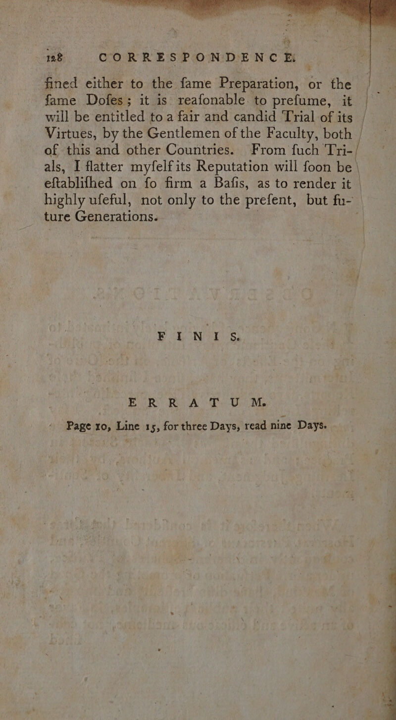 fined either to the fame Preparation, or the fame Dofes; it is reafonable to prefume, it | will be entitled to a fair and candid Trial of its | Virtues, by the Gentlemen of the Faculty, both | of this and other Countries. From fuch ‘Tri-/ als, I flatter myfelf its Reputation will foon be | eftablifhed on fo firm a Bafis, as to render it | highly ufeful, not only to the prefent, ay fu- ture Generations. , ED ON oh Sa ERRAT U ™M Page ro, Line 15, for three Days, read nine Days.