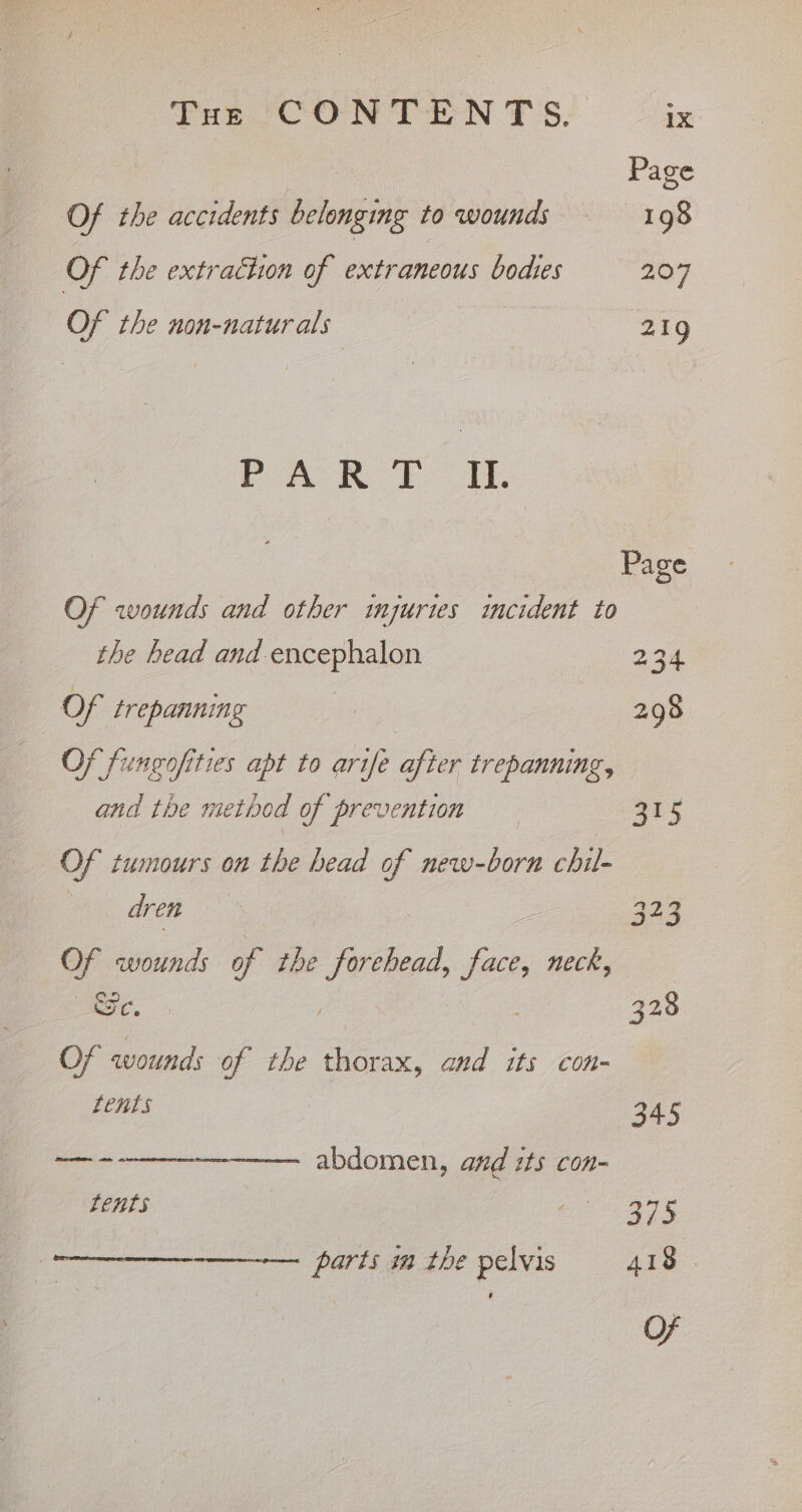 Pot “CON TEN TS. 1X Page Of the accidents belonging to wounds —-198 Of the extraction of extraneous bodies 207 OF the non-natur als 219 Jighe ssl tes Gees Page Of wounds and other imjurtes incident to the head and-encephalon 234 Of trepanning 298 Of fungofities apt to arife after trepanning, and the method of prevention ars Of tumours on the head of new-born chil- dren 323 Of wounds of the Forte face, neck, Se. ; 328 Of wounds of the thorax, and its con- LCHLS 345 ee rene BDdOMeR, ae aE Con Lents 375 parts im the pelvis 418 — OF