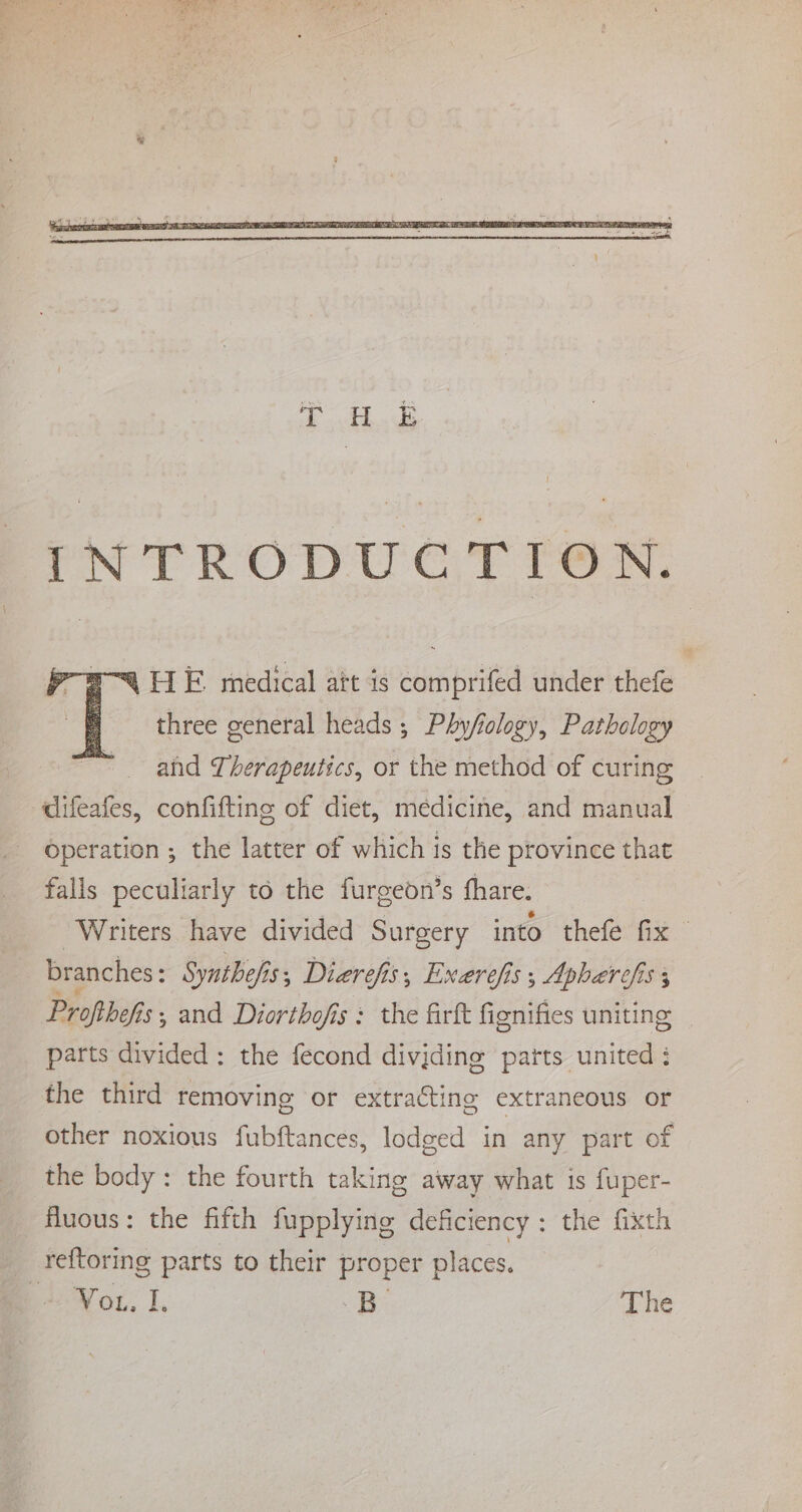 4 HE medical att is comprifed under thefe | three general heads; Phycology, Pathology and Therapeutics, or the method of curing difeafes, confifting of diet, medicine, and manual operation ; the latter of which is the province that falls peculiarly to the furgeon’s fhare. ‘Writers have divided Surgery into thefe fix branches : Synthefis s Dierefis, Exerefis; Apharefis 3 Profihefis;, and Diorthofis: the firft fignifies uniting | parts divided: the fecond divjding parts united : the third removing or extracting extraneous or Other noxious fubftances, lodged in any part of the body : the fourth taking away what is fuper- fluous: the fifth fupplying deficiency : the fixth reftoring parts to their proper places. Vou. I, “3B The