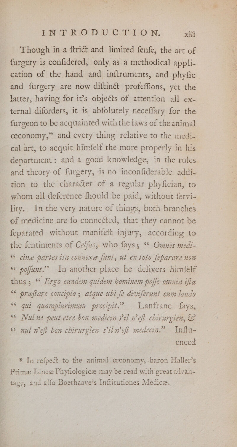 Though in a ftridt and limited fenfe, the art of furgery is confidered, only as a methodical appli- cation of the hand and inftruments, and phyfic and furgery are now diftinct profeffions, yet the latter, having for it’s objects of attention all ex- ternal diforders, it is abfolutely neceffary for the furgeon to be acquainted with the laws of the animal ceconomy,* and every thing relative to the medi- cal art, to acquit himfelf the more properly in his department : and a good knowledge, in the rules and theory of furgery, is no inconfiderable addi- tion to the character of a regular phyfician, to whom all deference fhould be paid, without fervi- of medicine are fo connected, that they cannot be feparated without manifeft injury, according to the fentiments of Ce//us, who fays; “* Ommes medi- “ cine partes ita connene funt, ut ex toto feparare non “ poffunt.” In another place he delivers himfelf thus ; “* Ergo cundem quidem hominem poffe omnia ifta “ preftare concipio , atque ubi fe diviferunt eum laudo “ gui quamplurimum precipit.? ‘Lanfranc fays, &lt;¢ Nui ne peut etre bon medicin 8il weft chirurgien, (8 &lt;&lt; nul weft bon chirurgien s'il n’eft medecin.” Influ- enced * In refpect to the animal ceconomy, baron Haller’s Primz Linez Phyfiologicze may be read with great advan- tage, and alfo Boerhaave’s Inftitutiones Medic. ee eae pace eae) Fhe Fee Tak ein ea AN Se