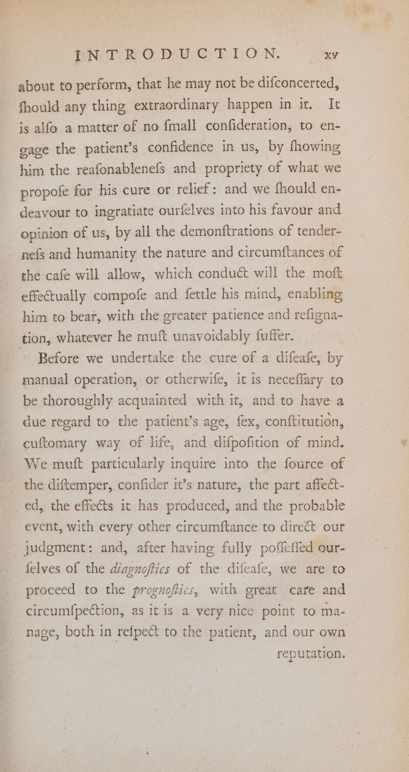 ENT RODUGTION ay about to perform, that he may not be difconcerted, fhould any thing extraordinary happen in it. It is alfo a matter of no fmall confideration, to en- gage the patient’s confidence in us, by fhowing him the reafonablenefs and propriety of what we propofe for his cure or relief: and we fhould en- deavour to ingratiate ourfelves into his favour and opinion of us, by all the demonftrations of tender- nefs and humanity the nature and circumftances of the cafe will allow, which conduct will the moft effectually compofe and fettle his mind, enabling him to bear, with the greater patience and refigna- tion, whatever he mutt unavoidably fuffer. Before we undertake the cure of a difeafe, by manual operation, or otherwife, it is neceflary to be thoroughly acquainted with it, and to have a due regard to the patient’s age, fex, conftitution, cuftomary way of life, and difpofition of mind. We mutt particularly inquire into the fource of the diftemper, confider it’s nature, the part affect- ed, the effects it has produced, and the probable event, with every other circumftance to direct our judgment: and, after having fully pofieffed our- felves of the diaguoffics of the difeafe, we are to proceed to the proguoftics, with great care and circum{pection, as it is a very nice point to ma- nage, both in refpect to the patient, and our own reputation.