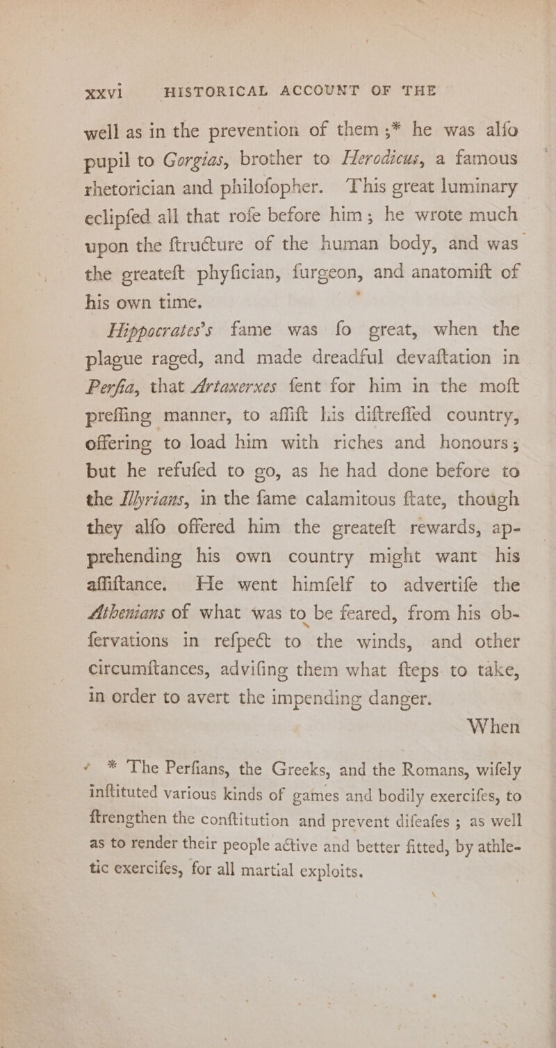 well as in the prevention of them ;* he was alifo pupil to Gorgias, brother to Herodicus, a famous rhetorician and philofopher. This great luminary eclipfed all that rote before him; he wrote much upon the ftru€ture of the human body, and was_ the greateft phyfician, furgeon, and anatomift of his own time. ’ Hippocratess fame was fo great, when the plague raged, and made dreadful devaftation in Perfia, that Artaxerxes fent for him in the moft preffing manner, to affift lis diftreffed country, offering to load him with riches and honours; but he refufed to go, as he had done before to the Ilyriaus, in the fame calamitous ftate, though they alfo offered him the greateft rewards, ap- prehending his own country might want his affiftance. He went himfelf to advertife the Athenians of what was to be feared, from his ob- fervations in refpect to the winds, and other circumitances, advifing them what fteps to take, in order to avert the impending danger. When ¢ * The Perfians, the Greeks, and the Romans, wifely inftituted various kinds of games and bodily exercifes, to ftrengthen the conftitution and prevent difeafes ; as well as to render their people active and better fitted, by athle- tic exercifes, for all martial exploits.