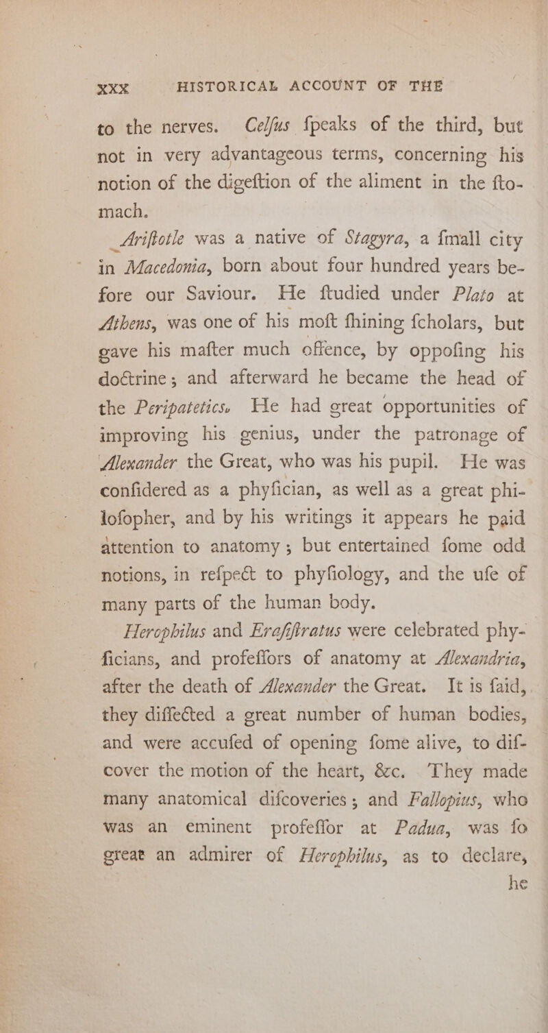 to the nerves. Cel/fus fpeaks of the third, but not in very advantageous terms, concerning his notion of the digeftion of the aliment in the fto- mach. _Ariftotle was a native of Stagyra, a {mall city in Macedonia, born about four hundred years be- fore our Saviour. He ftudied under Plato at Athens, was one of his moft fhining fcholars, but gave his mafter much offence, by oppofing his doctrine; and afterward he became the head of the Peripatetics:. We had great opportunities of improving his genius, under the patronage of Alexander the Great, who was his pupil. He was confidered as a phyfician, as well as a great phi- lofopher, and by his writings it appears he paid attention to anatomy; but entertained fome odd notions, in refpect to phyfiology, and the ufe of many parts of the human body. Herophilus and Erafiftratus were celebrated phy- ficians, and profeffors of anatomy at Alexandria, after the death of Alexander the Great. It is faid,. they diffected a great number of human bodies, and were accufed of opening fome alive, to dif- cover the motion of the heart, &amp;c. They made many anatomical difcoveries ; and Fallopius, who was an eminent profeffor at Padua, was fo great an admirer of Herophilus, as to declare, he