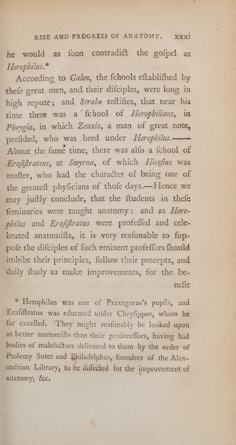 he would as foon contradict the gofpel as Herophilus.* According to Galen, the {chools eftablifhed by thefe great men, and their difciples, were long in high repute; and Srrado teftifies, that near his time there was a fchool of Herophilians, in Phrygia, in which Zeuxis, a man of great note, prefided, who was bred under Heropbhilus. About the fame time, there was alfo a {chool of Erafiftratens, at Smyrna, of which Hicefius. was matter, who had the character of being one of the greateft phyficians of thofe days.—Hence we may juftly conclude, that the ftudents in thefe feminaries were taught anatomy: and as Hero- philus and Erofiftratus were protefied and cele- pofe the difciples of fuch eminent profeffors fhould imbibe their principles, follow their precepts, and daily ftudy to make improvements, for the be- nehit * Herophilus was one of Praxagoras’s pupils, and Frafiftratus was educated urider Chryfippus, whom he far excelled. They might reafonably be looked upon as better anatomifts than their predeceffors, having had bodies of malefactors delivered to them by the order of Ptolemy Soter and Rhiladelphus, founders of the Alex- andrian Library, to be diflegted for the improvement of anatomy, &amp;c, |