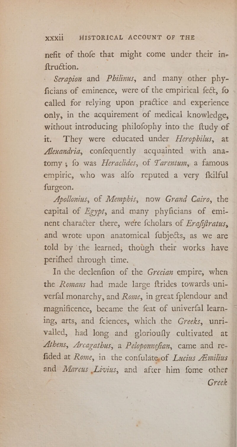 nefit of thofe that might come under their in- ftruction. ) Serapion and Philinus, and many other phy-— ficians of eminence, were of the empirical fect, fo called for relying upon practice and experience only, in the acquirement of medical knowledge, without introducing philofophy into the ftudy of it. They were educated under Herophilus, at Alexandria, confequently acquainted with ana- tomy ; fo was Heraclides, of Tarenium, a famous empiric, who was alfo reputed a very fkilful furgeon. Apollonius, of Memphis, now Grand Cairo, the capital of Egypt, and many phyficians of emi- nent character there, were {cholars of Era/fjtratus, and wrote upon anatomical fubjects, as we are told by ‘the learned; though their works have perifhed through time. | In the declenfion of the Grecian empire, when the Romans had made large ftrides towards -uni- verfal monarchy, and Rome, in great fplendour and magnificence, became the feat of univerfal learn- ing, arts, and fciences, which the Greeks, unri- valled, had long and glorioufly cultivated at Athens, Arcagathus, a Peloponnefian, came and re- fided at Rome, in che confulateof Lucius Aimilius and Marcus Livius, and after him fome other Greek