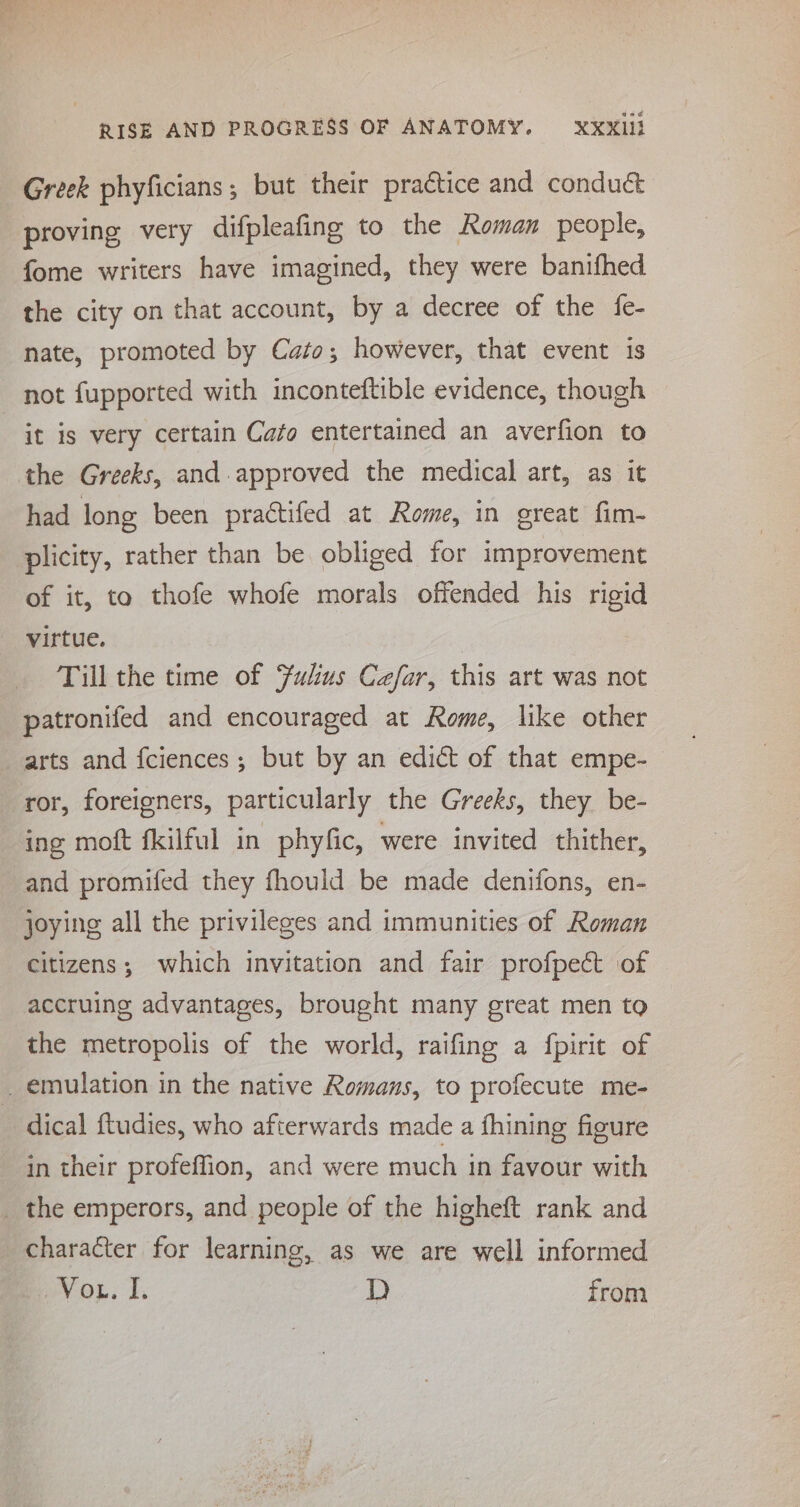 Greek phyficians ; but their practice and condu&amp; proving very difpleafing to the Roman people, fome writers have imagined, they were banifhed the city on that account, by a decree of the fe- nate, promoted by Cato; however, that event is it is very certain Cato entertained an averfion to the Greeks, and approved the medical art, as it had long been practifed at Rome, in great fim- plicity, rather than be obliged for improvement of it, to thofe whofe morals offended his rigid virtue. Till the time of Fukus Cefar, this art was not patronifed and encouraged at Rome, like other arts and fciences ; but by an edict of that empe- ing moft fkilful in phyfic, were invited thither, and promifed they fhould be made denifons, en- joying all the privileges and immunities of Roman citizens; which invitation and fair profpect of accruing advantages, brought many great men to the metropolis of the world, raifing a fpirit of dical ftudies, who afterwards made a fhining figure in their profeffion, and were much in favour with character for learning, as we are well informed evo... I. D from