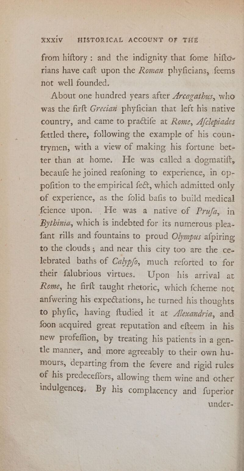 from hiftory : and the indignity that fome hifto- rians have caft upon the Roman phyficians, feems not well founded. About one hundred years after Arcagathus, who was the firft Grecian phyfician that left his native country, and came to practife at Rome, Afclepiades fettled there, following the example of his coun- trymen, with a view of making his fortune bet- ter than at home. He was called a dogmatift, becaufe he joined reafoning to experience, in op- pofition to the empirical fe&amp;t, which admitted only of experience, as the folid bafis to build medical {cience upon. _He was a native of Prufa, in | Bythima, which is indebted for its numerous plea- fant rills and fountains to proud Olympus afpiring to the clouds ; and near this city too are the ce- lebrated baths of Calyp/o, much reforted to for their falubrious virtues. Upon his arrival at Rome, he firft taught rhetoric, which fcheme not anfwering his expectations, he turned his thoughts foon acquired great reputation and efteem in his new profeffion, by treating his patients in a gen- tle manner, and more agreeably to their own hu- mours, departing from the fevere and rigid rules of his predeceffors, allowing them wine and other indulgences, By his complacency and fuperior | under- 7 P ee ee ee ee ee eng aA a