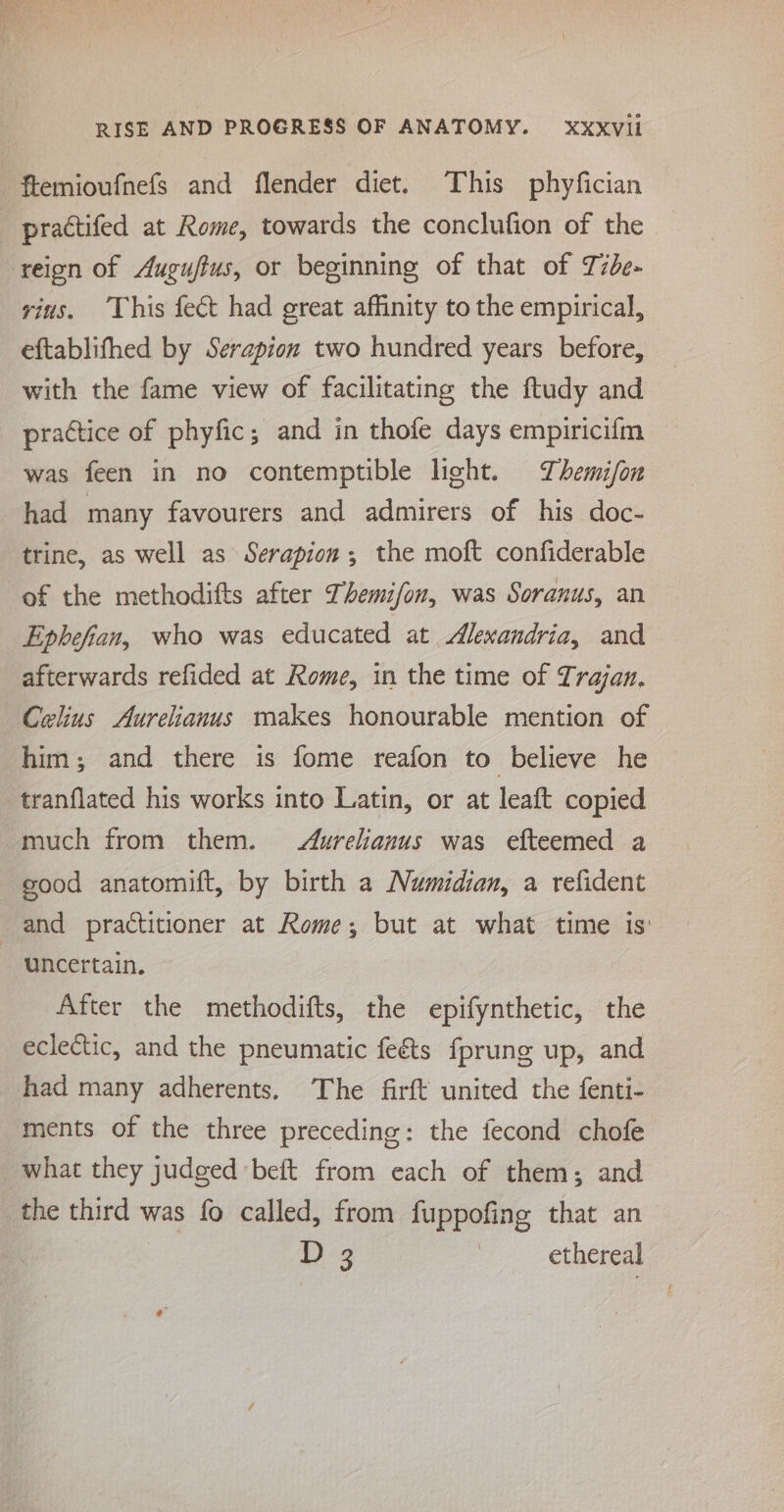 practifed at Rome, towards the conclufion of the — reion of Auguftus, or beginning of that of Tide- yins. This fect had great affinity to the empirical, eftablifhed by Serapion two hundred years before, with the fame view of facilitating the ftudy and practice of phyfic; and in thofe days empiricifm was feen in no contemptible light. Themifon had many favourers and admirers of his doc- trine, as well as Serapion,; the moft confiderable of the methodifts after Themifon, was Soranus, an Ephefian, who was educated at Alexandria, and afterwards refided at Rome, in the time of Trajan, Celius Aurelianus makes honourable mention of him; and there is fome reafon to believe he much from them. Aurelianus was efteemed a good anatomift, by birth a Numidian, a refident uncertain. After the methodifts, the epifynthetic, the eclectic, and the pneumatic fe&amp;ts fprung up, and had many adherents. The firft united the fenti- ments of the three preceding: the fecond chofe what they judged -beft from each of them; and the third was fo called, from fuppofing that an D 3 | ethereal